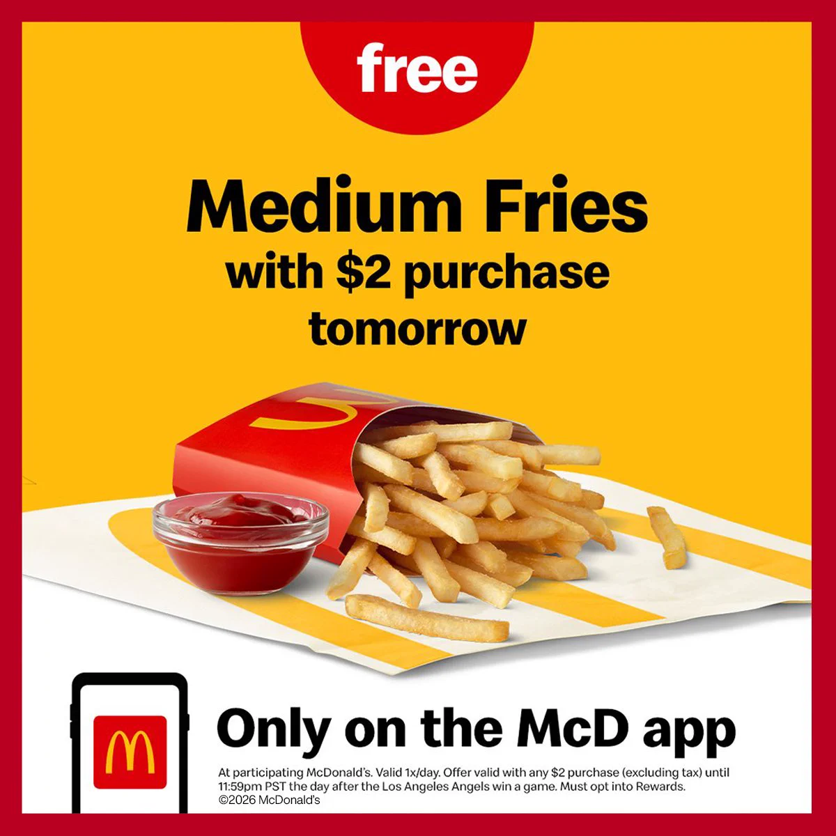 Free medium fries with $2 purchase tomorrow only on the McD app. At participating McDonald's. Valid 1x/day. Offer valid with any $2 purchase (excluding tax) until 11:59pm PST the day after the Los Angeles Angels win a game. Must opt into Rewards. ©2026 McDonald's