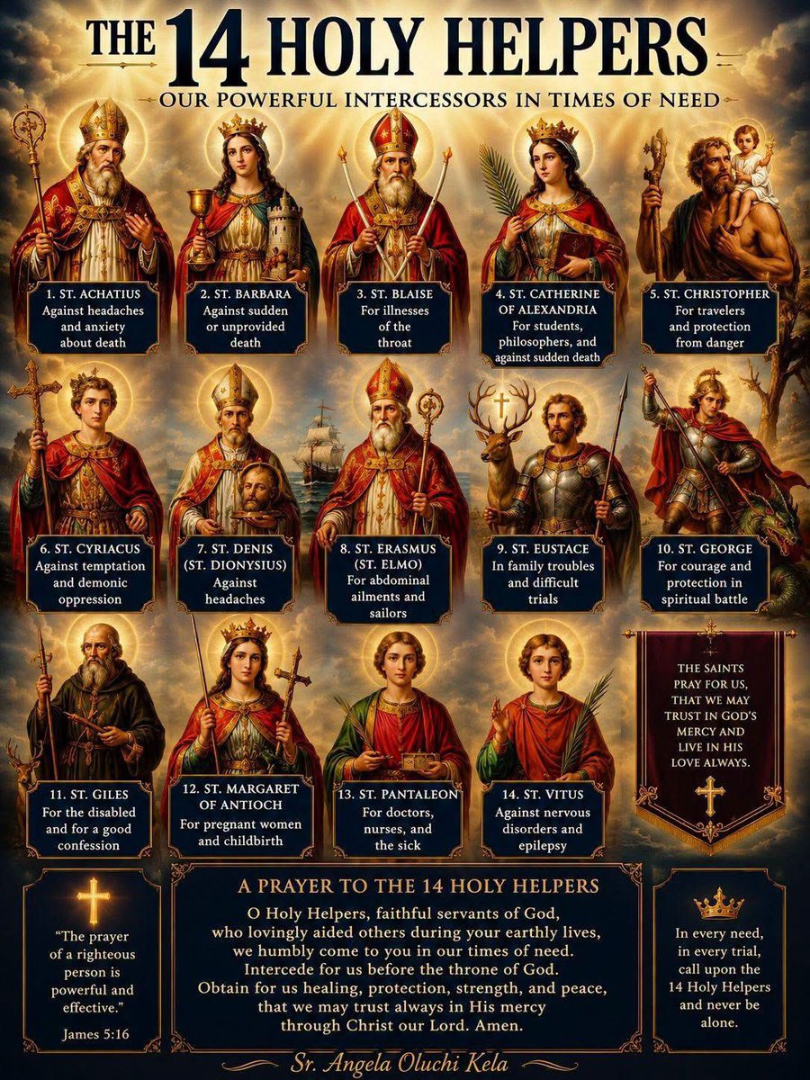 FGenteroyJr's tweet photo. The 14 Holy Helpers.

   “The prayer of a righteous
    person is powerful and
    effective.” — James 5:16.

These are a group of saints who became especially popular in Europe during times of plague, war, and other crises. Catholics have traditionally invoked them for help in urgent needs, illness, and protection.

Here are the 14 Holy Helpers and the causes for which they are traditionally invoked:

  1. St. Achatius (Agathius),
   against headaches and
   anxiety about death.

  2. St. Barbara – against sudden
       or unprovided death.

  3. St. Blaise – for illnesses of
       the throat.

  4. St. Catherine of Alexandria –
      for students, philosophers,
      and against sudden death.

  5. St. Christopher – for
      travelers and protection from
      danger.

  6. St. Cyriacus – against
      temptation and demonic
       oppression.

  7. St. Denis (Dionysius) –
      against headaches.

  8. St. Erasmus (Elmo) – for
      abdominal ailments and
      sailors.

  9. St. Eustace – in family
      troubles and difficult trials.
 
  10. St. George – for courage
       and protection in spiritual
      battle.

  11. St. Giles – for the disabled
     and for a good confession.

  12. St. Margaret of Antioch –
       for pregnant women and
       childbirth.

  13. St. Pantaleon – for doctors,
      nurses, and the sick.

  14. St. Vitus – against nervous
        disorders and epilepsy.

  Does the Catholic Church
  officially teach this devotion?

Yes. The Church permits and has long encouraged devotion to these saints as a private devotion, but Catholics do not believe the saints have power apart from God. The saints are asked to pray for us, just as we ask fellow Christians to pray for us.

Prayer:
“O Holy Helpers, faithful servants of God, pray for us in our needs. Obtain for us from the Lord healing, protection, strength, and peace, that we may trust always in His mercy through Christ our Lord. 
Amen.”🙏🌹💖