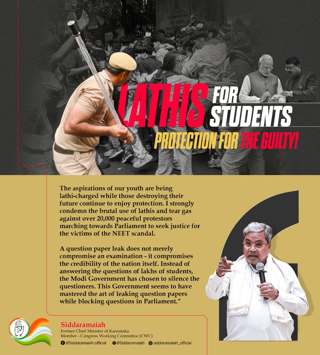 siddaramaiah's tweet photo. The aspirations of our youth are being lathi-charged while those destroying their future continue to enjoy protection.

I strongly condemn the brutal use of lathis and tear gas against over 20,000 peaceful protestors marching towards Parliament to seek justice for the victims of the NEET scandal.

A question paper leak does not merely compromise an examination - it compromises the credibility of the nation itself.

Instead of answering the questions of lakhs of students, the Modi Government has chosen to silence the questioners.

This Government seems to have mastered the art of leaking question papers while blocking questions in Parliament.