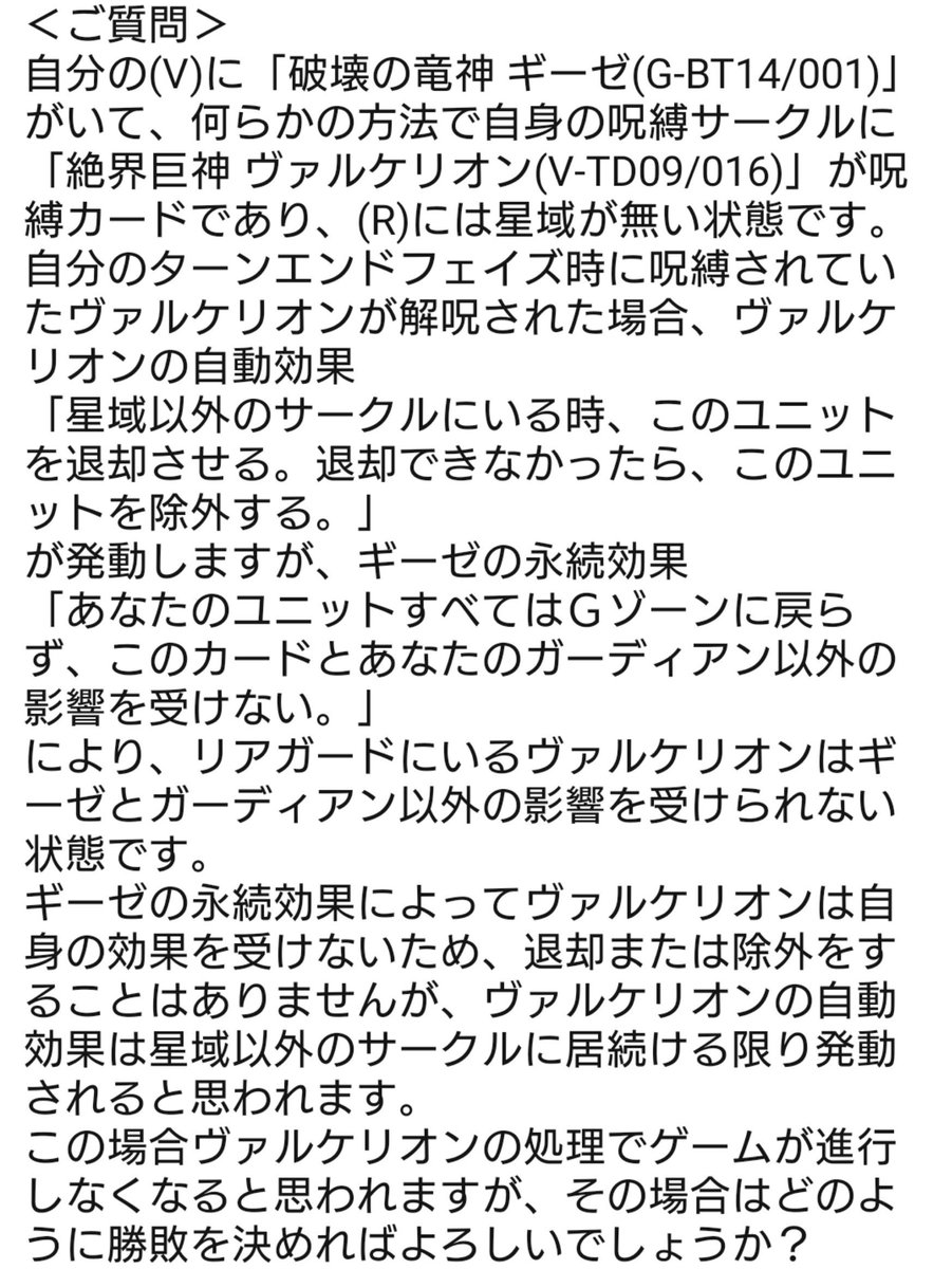 jenemon_763's tweet photo. ヴァンガード問い合わせ

Q.ギーゼがいる状態でヴァルケリオンがリアガードにいて星域がない場合、ヴァルケリオンが退却する自動能力は永遠と発動する？（ギーゼの永続能力で退却できない）
A.発動する。

Q.進行しないけど勝敗はどうする？
A.ジャッジに聞いて。

　ま　さ　か　の　丸　投　げ https://t.co/UQ5sVQbzBU