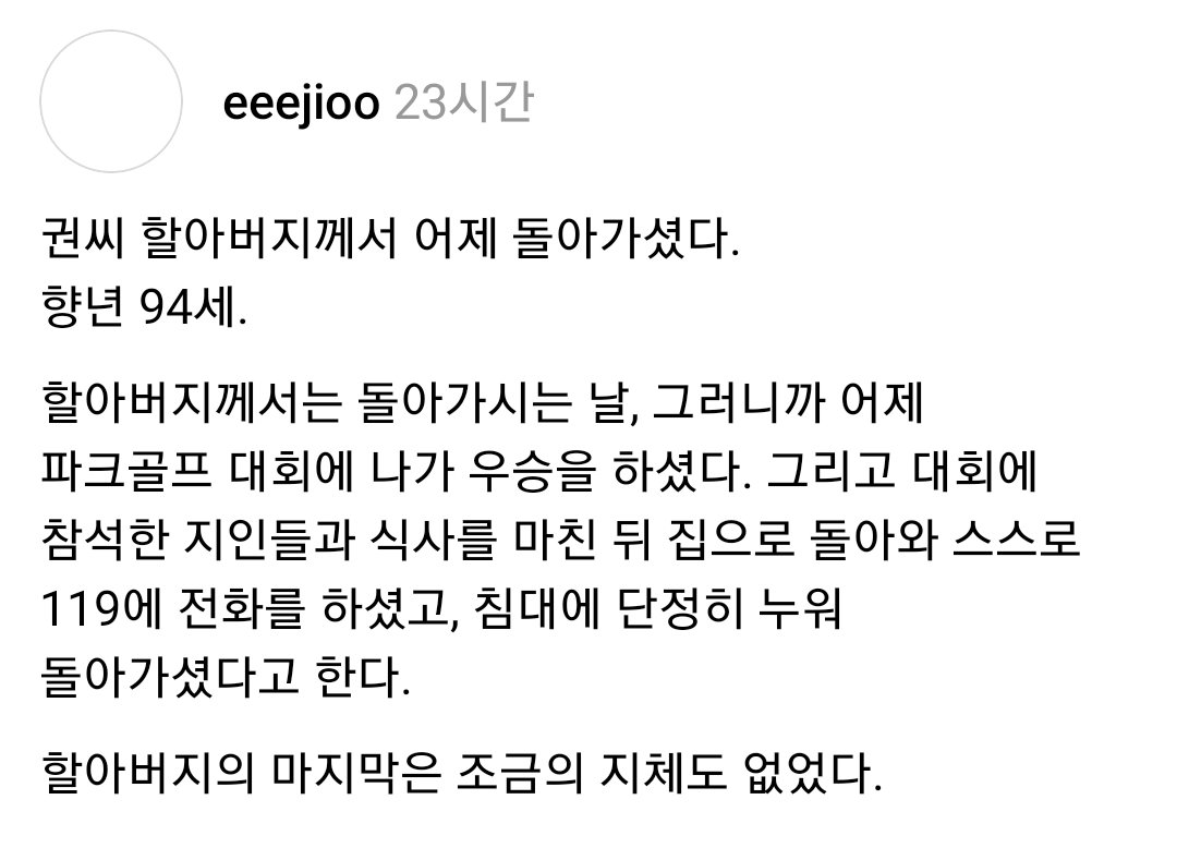 saeppbwe29919's tweet photo. 권씨 할아버지께서 어제 돌아가셨다.
향년 94세.

할아버지께서는 돌아가시는 날, 그러니까 어제 파크골프 대회에 나가 우승을 하셨다. 그리고 대회에 참석한 지인들과 식사를 마친 뒤 집으로 돌아와 스스로 119에 전화를 하셨고, 침대에 단정히 누워 돌아가셨다고 한다.

할아버지의 마지막은 조금의 지체도 없었다.