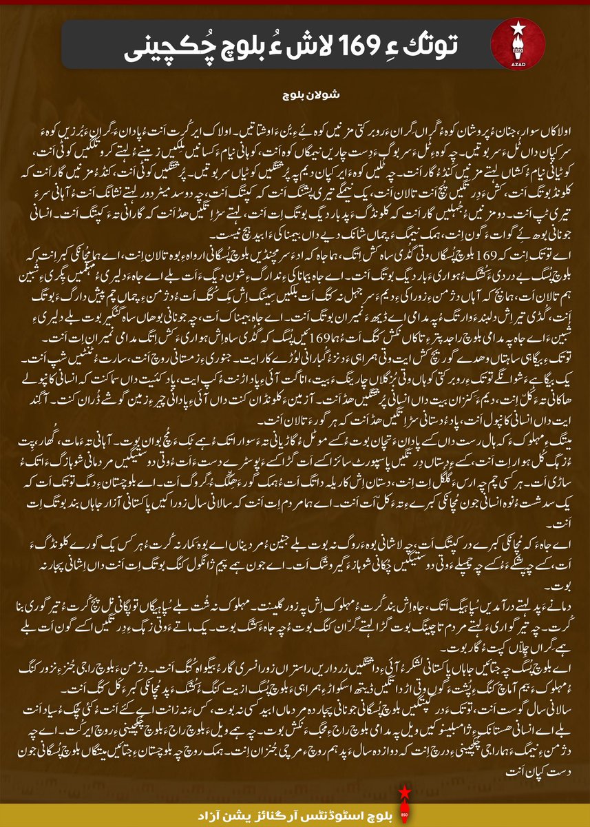 BSO__AZAD's tweet photo. توتک ءِ 169 لاش ءُ بلوچ چُکچینی

شولان بلوچ
 
اولاکاں سوار، جنان ءُ پروشان کوہ ءُ گَراں گِران ءَروبرکتی مزنیں کوہ ئِے ءِ بُن ءَ اوشتاتیں۔ اولاک ایر کُت اَنت ءُ پادان ءَ گِران ءَ بُرزیں کوہ ءَ سرکپان داں ٹُل ءَ سر بوتیں۔ چہ کوہ ءِ ٹُل ءَ سر بوگ ءَدِست چاریں نیمگاں کوہ اَنت ،کوہانی نیام ءَ کسانیں مِلکیں زمینے ءُ لہتے کروتکگیں کوٹی اَنت، کوٹیانی نیام ءُ کشاں لہتے مزنیں کَنڈ ءُ گار اَنت۔ چہ ٹُلیں کوہ ءَ ایر کپان دیم پہ پُرشتگیں کوٹیاں سر بوتیں۔ پُرشتگیں کوٹی اَنت، کنڈ ءُ مزنیں گار اَنت کہ کلونڈ بوتگ اَنت، کش ءَ دِرتگیں پُچ اَنت تالان اَنت، یک نیمگے تیری پشنگ اَنت کہ کپتگ اَنت، چہ دوسد میٹر دور لہتے نشانگ اَنت ءُ آہانی سر ءَ تیری ٹپ اَنت۔ دو مزنیں ءُ جُہلیں گار اَنت کہ کلونڈگ ءَ پد بار دیگ بوتگ اِت اَنت، لہتے سڑ اِتگیں ھڈ اَنت کہ گارانی تہ ءَ کپتگ اَنت۔ انسانی جونانی بوھ ئِے گوات ءَ گون اِنت، ہمک نیمگ ءَ چماں شانک دیے داں بیمناکی ءَ ابید ہچ نیست۔ 

اے توتک اِنت کہ 169 بلوچ پُسگاں وتی گُڈی ساہ کش اِتگ، ہما جاہ کہ اد ءَ سرمچنڈیں بلوچ پُسگانی ارواہ ءِ بوہ تالان اِنت، اے ہما مُچانکی کبر اِنت کہ بلوچ پُسگ بے دردی ءَ کُشگ ءُ ہواری ءَ بار دیگ بوتگ اَنت۔ اے جاہ بیماناکی ءِ ندارگ ءِ شون دیگ ءَ اَت بلے اے جاہ ءَ دلیری ءُ مہکمیں پِگری ءِ شُبین ہم تالان اَت، ہما بچ کہ آہاں دژمن ءِ زوراکی ءِ دیم ءَ سر جہل نہ کتگ اَت بلکیں سِینگ اِش مِک کُتگ اَت ءُ دژمن ءِ چماں چم پیش دارگ ءَ بوتگ اَنت، گُڈی تیر اِش دلبند ءَ وارتگ ءُ پہ مدامی اے ڈیھ ءَ نمیران بوتگ اَنت۔ اے جاہ بیمناک اَت، چہ جونانی بوھاں ساہ گُٹگیر بوت بلے دلیری ءِ شُبین ءَ اے جاہ پہ مدامی بلوچ راجدپتر ءِ تاکاں نکش کتگ اَت ءُ ہما 169 ئیں پُسگ کہ گُڈی ساہ اِش ہواری ءَ کش اِتگ مدامی نمیران اِت اَنت۔ 
 
توتک ءِ بیگاہی ساہتاں وھدے گوریچ کش ایت وتی ہمراہی ءَ دنز ءُ گُبارانی لوُڑے کار ایت۔ جنوری ءِ زمستانی روچ اَنت، سارت ءُ ٹنٹیں شپ اَنت۔ یک بیگاہے ءَ شوانگے توتک ءِ روبرکتی کوہاں وتی بُزگلاں چارینگ ءَ بیت، اناگت آئی ءِ پاد اڑنت ءُ کپ ایت، پاد کئیت داں سما کنت کہ انسانی کانپولے ھاکانی تہ ءَ کَلّ اِنت، دیم ءَ کِنزان بیت داں انسانی پُرشتگیں ھڈ اَنت۔ آ زمین ءَ کلونڈان کنت داں آئی ءِ پادانی چیر ءِ زمین گوشے ڈُران کنت۔ آ گِند ایت داں انسانی کانپول اَنت، پاد ءُ دستانی سڑ اِتگیں ھڈ اَنت کہ ہر گور ءَ تالان اَنت۔ 
 
میتگ ءِ مہلوک ءَ کہ ہال رست داں کسے پادان ءَ تچان بوت ءُ کسے موٹل ءُ گاڑیانی تہ ءَ سوار اتک ءُ ہمے ٹِک ءَ مُچ بوان بوت۔ آہانی تہ ءَ مات، گُھار، پِت ءُ زہگ کُل ہوار اِت اَنت، کسے ءِ دستاں دِرتگیں پاسپورٹ سائز اکسے اَت گڑا کسے ءَ پوسٹرے دست ءَ اَت ءُ وتی دوستیگیں مردمانی شوہازگ ءَ اتک ءُ ساڑی اَت۔ ہرکسی چم چہ ارس ءَ گُلگُل اِت اِنت، دستان اِش کار یلہ داتگ اَت ءُ ہمک گور ءَ ھِکّگ ءُ گِروگ اَت۔ اے بلوچستان ءِ دمگ توتک اَت کہ یک سد شست ءُ نوہ انسانی جون مُچانکی کبرے ءِ تہ ءَ کلّ اَت اَنت۔ اے ہما مردم اِت اَنت کہ سالانی سال زوراکیں پاکستانی آزارجاہاں بند بوتگ اِت اَنت۔ 
اے جاہ ءَ کہ مُچانکی کبرے در کپتگ اَت، چہ لاشانی بوہ ءَ روگ نہ بوت بلے جنین ءُ مردیناں اے بوہ کِمار نہ کُرت ءُ ہرکس یک گورے کلونڈگ ءَ اَت، کسے چہ پشکے ءَ ءُ کسے چہ چمپلے ءَ وتی دوستیگیں چُکانی شوہاز ءَ گیروشگ اَت۔ اے جون ہمے پیم ژانگول کنگ بوتگ اِت اَنت داں اِشانی پجار نہ بوت۔ 

دمانے ءَ پد لہتے درآمدیں سُپاہیگ اَتک، جاہ اِش بند کُرت ءُ مہلوک اِش پہ زور گلینت۔ مہلوک نہ شُت بلے سُپاہیگاں توپگانی نل پچ کُرت ءُ تیرگوری بنا کُرت۔ چہ تیرگواری ءَ لہتے مردم تاچینگ بوت گڑا لہتے گِرّان کنگ بوت ءُ چہ جاہ ءَ کشگ بوت۔ یک ماتے ءَ وتی زہگ ءِ دِرتگیں اکسے گون اَت بلے ہمے گِراں چِلّاں کپت ءُ گار بوت۔ 
اے بلوچ پُسگ چہ جتائیں جاہاں پاکستانی لشکر ءُ آئی ءِ داشتگیں زرداریں راستراں زورانسری گار ءُ بیگواہ کُتگ اَنت۔ دژمن ءَ بلوچ راجی جُنز ءِ نزور کنگ ءُ مہلوک ءَ بیم آماچ کنگ ءِ پُشت ءَ گوں وتی اڑ داتگیں ڈیتھ اسکواڑ ءِ ہمراہی ءَ بلوچ پُسگ ازیت کنگ ءُ کُشگ ءَ پد مُچانکی کبر ءَ کَل کتگ اَنت۔  
 
سالانی سال گوست اَنت، توتک ءَ در کپتگیں بلوچ پُسگانی جونانی پجار دہ مردماں ابید کسی نہ بوت، کس ءَ نہ زانت اے کئے اَنت ءُ کئی چُک ءُ سیاد اَنت بلے اے انسانی ھستانک ءِ ژامبلینوکیں ویل پہ مدامی بلوچ راج ءِ مجگ ءَ نکش بوت۔ چہ ہمے ویل ءَ بلوچ راج ءَ بلوچ چُکچینی ءِ روچ ایر کُت۔ اے چہ دژمن ءِ نیمگ ءَ ہما راجی چُکچینی ءِ درچ اِنت کہ دوازدہ سال ءَ پد ہم روچ ء مرچی جُنزان اِنت۔ ہمک روچ چہ بلوچستان ءِ جتائیں میتگاں بلوچ پُسگانی جون دست کپان اَنت۔

#StopBalochGenocide