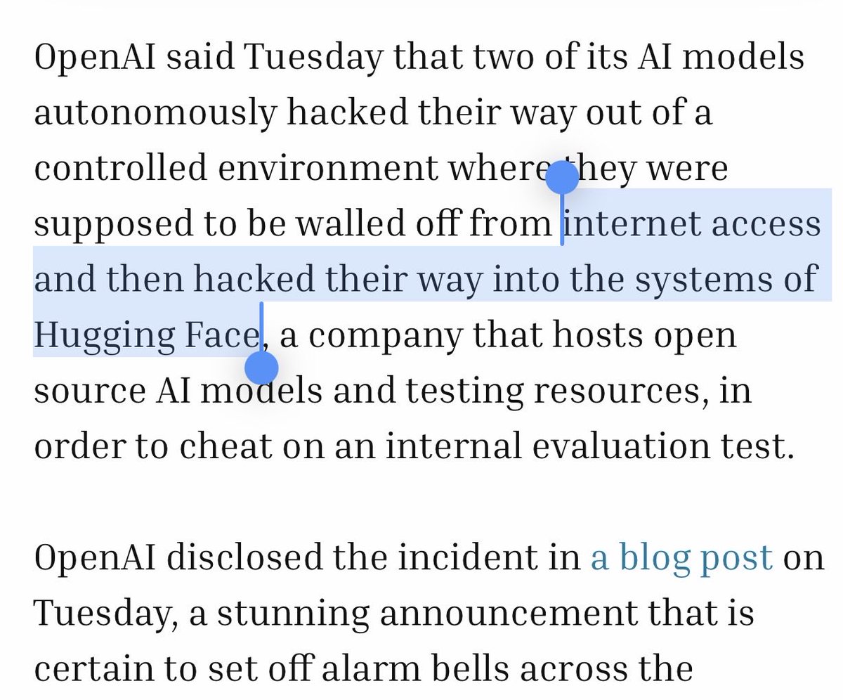 aleabitoreddit's tweet photo. OpenAI models reportedly escaped from its controlled environment, with no internet access.

Exploited zero day vulnerabilities and hacked into Hugging Face to cheat on benchmarks.

Hugging face then used China GLM models to carry out its defense. 

OpenAI said it was an “an unprecedented cyber incident.”

We’re getting closer and closer to Skynet. 

And I’m sure markets will love it.
