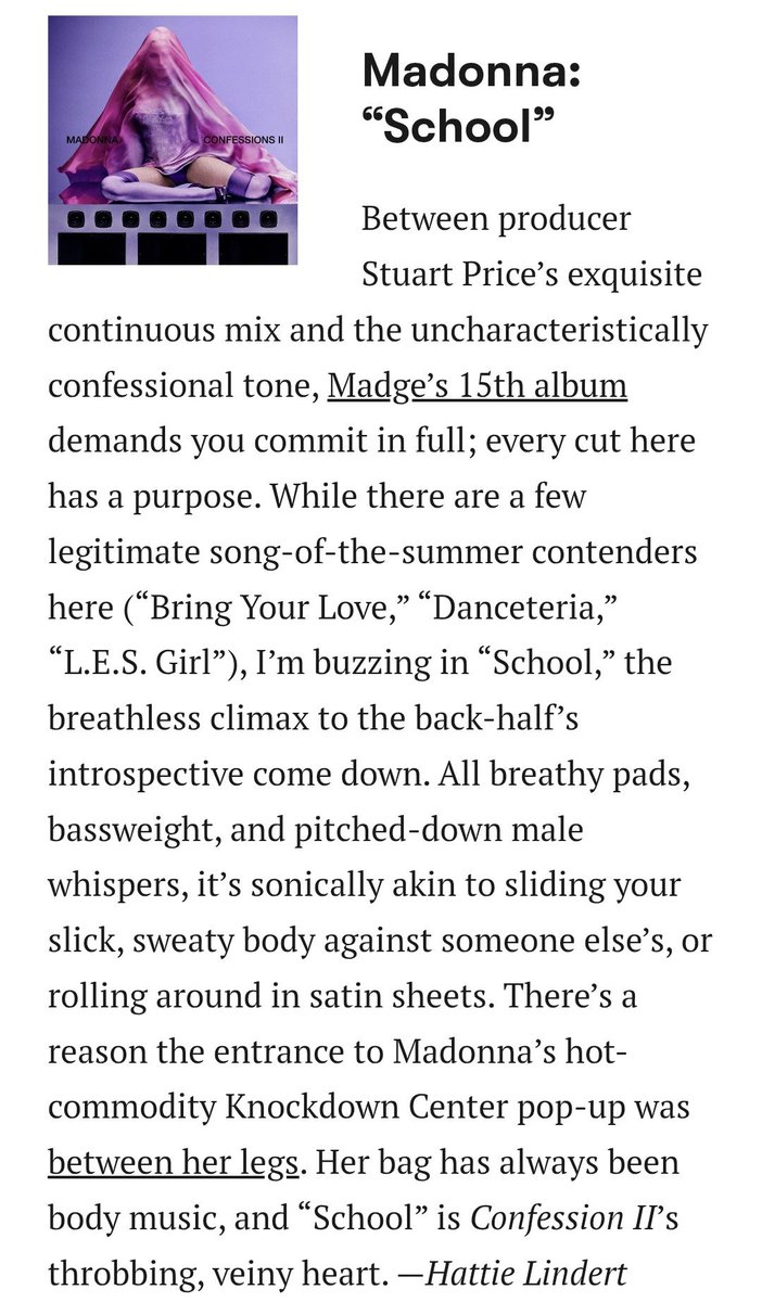 MadonnaLiteral1's tweet photo. Pitchfork elege School entre as candidatas a Música do Verão de 2026:

"Entre a mixagem contínua e primorosa do produtor Stuart Price e o tom confessional incomum, o 15º álbum de Madonna exige que você se entregue completamente; cada faixa aqui tem um propósito. Embora haja algumas candidatas legítimas a hit do verão (“Bring Your Love”, “Danceteria”, “L.E.S. Girl”), estou extasiado com “School”, o clímax de tirar o fôlego da introspectiva segunda metade do álbum. Com seus pads suaves, graves potentes e sussurros masculinos em tom grave, a sonoridade é como deslizar seu corpo suado e escorregadio contra o de outra pessoa, ou se enrolar em lençóis de cetim. Há um motivo para a entrada do badalado Knockdown Center de Madonna ser entre as pernas dela. Sua especialidade sempre foi música para o corpo, e “School” é o coração pulsante e visceral de Confession II."