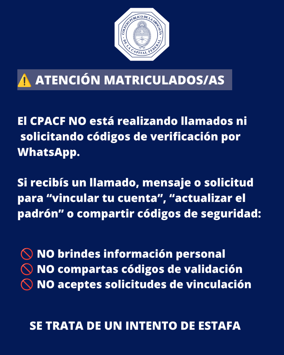 CPACF's tweet photo. ⚠️ Atención matriculados/as
Ante intentos de estafa detectados, les recordamos que el CPACF no está realizando llamados telefónicos ni solicitando códigos de verificación por WhatsApp.
Si recibís un llamado, mensaje o pedido para "vincular tu cuenta", "actualizar el padrón" o compartir códigos de seguridad:
❌ No brindes información personal.
❌ No compartas códigos de verificación.
❌ No aceptes solicitudes de vinculación.
🔒 Protegé tu información. Si recibís una comunicación de este tipo, desestimala: se trata de un intento de estafa.
Compartí esta información para ayudar a prevenir nuevos casos.