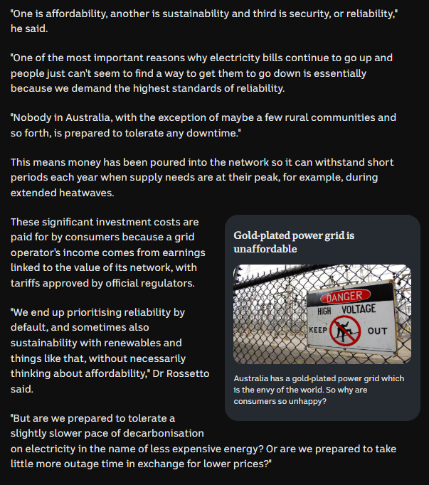 ThomasFisherAus's tweet photo. Cunning play: The govt prioritised netzero, everything else not looked at or secondary. They promised cost savings (for what a promise is worth to these people), but didn't ever mention availability.
You might think it was a given, like that a car comes with wheels and an engine, so yep got us there.

Incase it needs spelling out: Powers going to shit, get a personal battery. ~$1500 per year (~15,000 over 10 years). Or suffer price spikes and/or outages.

The captioned pic implying that an expectation that electricity be reliable means it's 'gold plated' instead of standard is funny. That electricity exists is a standard expectation, you can tell by it only being mentioned when travelling when it not.
Except for reputational reasons, it's never 'btw there aren't problems with the power grid', it's instead: 'plan around power being unreliable'.

'Gold plated', 'Envy of the world': Manipulative framing. That the plumbing works does not make your toilet gold plated, not does it make it the envy of the world. To some of the world, yes that's envious, but consider that the govts netzero priority, while still exporting the worlds coal etc, made it so that you should compare Australia with the 3rd world.

Last paragraph in pic below: Is that a rhetorical question? How is the answer not easily 'yep cut decarbonisation'? How has it even got this far?