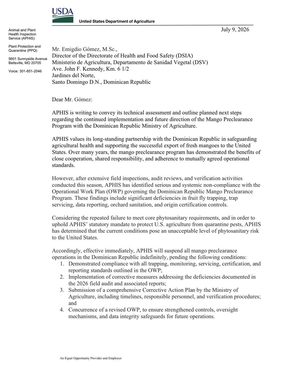 sergiocarlo's tweet photo. NO MANDAR MANGOU PARA ACÁ TAÍNOU.

“USDA suspende de forma indefinida el programa de precertificación de mango dominicano hacia EE.UU. por hallazgos graves de incumplimiento fitosanitario (trampeo, sanitización, certificación de origen). Exportadores de mango quedan bloqueados hasta plan correctivo aprobado.”

9 de julio de 2026
Sr. Emigdio Gómez, https://t.co/DJ3KbBOULj., Director de la Dirección de Sanidad e Inocuidad Agroalimentaria (DSIA) Ministerio de Agricultura, Departamento de Sanidad Vegetal (DSV) Ave. John F. Kennedy, Km. 6 1/2 Jardines del Norte, Santo Domingo D.N., República Dominicana
Estimado Sr. Gómez:
APHIS escribe para transmitir su evaluación técnica y esbozar los próximos pasos planificados respecto a la implementación continua y dirección futura del Programa de Precertificación de Mango con el Ministerio de Agricultura de la República Dominicana.
APHIS valora su asociación de larga data con la República Dominicana en la protección de la salud agrícola y el apoyo a la exportación exitosa de mangos frescos hacia los Estados Unidos. Durante muchos años, el programa de precertificación de mango ha demostrado los beneficios de la cooperación estrecha, la responsabilidad compartida, y la adherencia a estándares operativos mutuamente acordados.
Sin embargo, tras extensas inspecciones de campo, revisiones de auditoría, y actividades de verificación realizadas esta temporada, APHIS ha identificado incumplimiento serio y sistémico con el Plan de Trabajo Operativo (OWP) que rige el Programa de Precertificación de Mango de la República Dominicana. Estos hallazgos incluyen deficiencias significativas en el trampeo de moscas de la fruta, el servicio de trampas, el reporte de datos, el saneamiento de huertos, y los controles de certificación de origen.
Considerando el fallo repetido en cumplir con los requisitos fitosanitarios fundamentales, y con el fin de mantener el mandato estatutario de APHIS de proteger la agricultura estadounidense de plagas cuarentenarias, APHIS ha determinado que las condiciones actuales representan un nivel inaceptable de riesgo fitosanitario para los Estados Unidos.
En consecuencia, con efecto inmediato, APHIS suspenderá todas las operaciones de precertificación de mango en la República Dominicana de manera indefinida, en espera de las siguientes condiciones:
1Cumplimiento demostrado con todos los estándares de trampeo, monitoreo, servicio, certificación, y reporte establecidos en el OWP;
2Implementación de medidas correctivas que aborden las deficiencias documentadas en la auditoría de campo de 2026 y sus informes asociados;
3Presentación de un Plan de Acción Correctivo integral por parte del Ministerio de Agricultura, incluyendo cronogramas, personal responsable, y procedimientos de verificación; y
4Concurrencia de un OWP revisado, para asegurar controles fortalecidos, mecanismos de supervisión, y salvaguardas de integridad de datos para operaciones futuras.

Página 2 continuación:
APHIS afirma respetuosamente que esta suspensión se toma solo después de una consideración cuidadosa y constituye la acción más protectora para prevenir la introducción de plagas de mosca de la fruta a los Estados Unidos. También refleja la seriedad de los hallazgos y la necesidad de mejoras estructurales inmediatas dentro del programa.
APHIS desea enfatizar que esta acción no es un reflejo de la asociación más amplia entre EE.UU. y República Dominicana, sino más bien una determinación técnica basada únicamente en el riesgo fitosanitario y el desempeño de cumplimiento. APHIS permanece comprometido a trabajar estrechamente con la DSIA para restaurar el programa lo más rápido posible. Una vez que las medidas correctivas estén completamente implementadas y verificadas, APHIS reevaluará la disposición para reanudar las actividades de precertificación.
Los equipos técnicos y regulatorios de APHIS están listos para apoyar al Ministerio de Agricultura en el desarrollo y la validación de las mejoras requeridas.