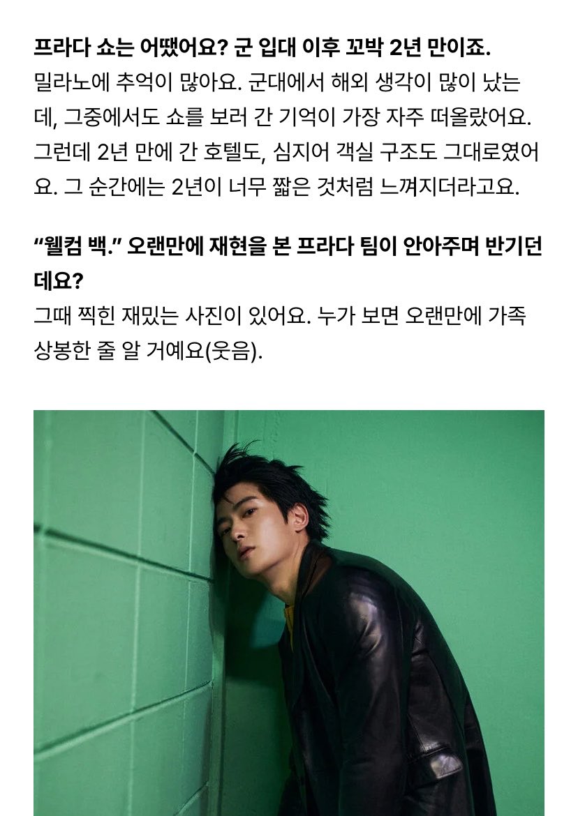twneayyishere's tweet photo. จาก W KOREA 

Q. แฟชั่นโชว์ Prada เป็นยังไงบ้าง นี่เป็นครั้งแรกในรอบ 2 ปีหลังเข้ากรมเลยใช่มั้ย?

“ มิลานเป็นเมืองที่มีความทรงจำของผมเยอะมากครับตอนอยู่ในกรมผมคิดถึงการได้ไปต่างประเทศบ่อยๆและในบรรดาความทรงจำเหล่านั้น สิ่งที่ผมนึกถึงบ่อยที่สุดก็คือการได้มาดูแฟชั่นโชว์ แต่พอกลับไปอีกครั้งหลังผ่านไป 2 ปีทั้งโรงแรมที่เคยพัก แม้แต่ผังห้องก็ยังเหมือนเดิมทุกอย่างเลยครับในวินาทีนั้นผมรู้สึกว่า 2 ปีมันสั้นมาก ๆ เหมือนเวลาเพิ่งผ่านไปไม่นาน

。　♡ 。　　♡。　　♡ ♡。　

Q. ตอนที่ทีม Prada พูดว่า Welcome back แล้วเข้ามากอดต้อนรับคุณ ดูอบอุ่นมากเลย

“ ตอนนั้นมีรูปตลกๆรูปนึงด้วยครับ ถ้าใครเห็นก็คงคิดว่า เป็นการกลับมาเจอหน้าครอบครัวที่ไม่ได้พบกันมานานเลย
(｡◠‿◠｡) ”