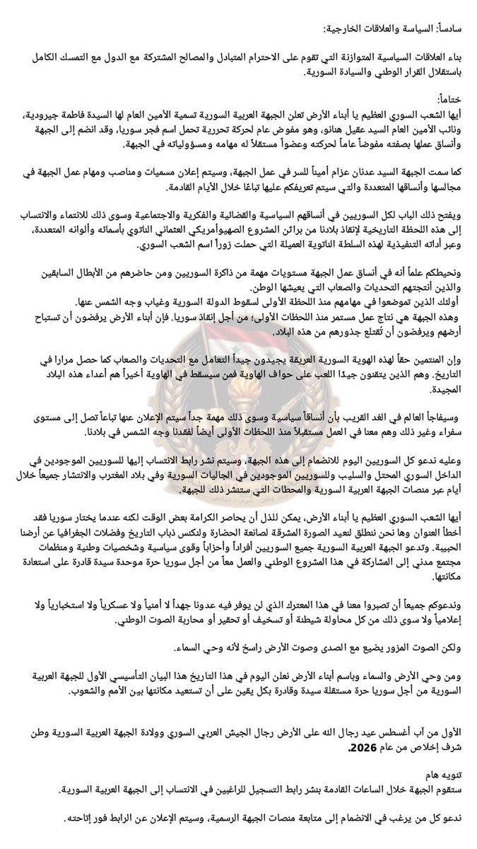 syrianarabfront's tweet photo. 🗞️البيان التأسيسي للجبهة العربية السورية🗞️
وطن – شرف – إخلاص
1  آب/أغسطس  2026
 
بسم الله والوطن، وإنه الأول من آب، فسلام على رجال الله في الحضور وفي الغياب. يا أنتم يا يوم العيد والمآب، يا رجال جيشنا العربي السوري الباسل. كل عام وأنتم آيات الله إذا رُتِّل كتابه الكريم وقسم حروفه في كل موعد مقيم، يا عزّ الأرض وكرامة العرض.
 حسبكم حجةً أنكم إذا غبتم اسودَّ وجه الأرض وعمت العيون. وحسبكم شرفًا أنكم إذا عدتم كان العود قميص يوسف إذا ألقي على العتمة ارتدت بصيرةً. وائتلقت عينا الوطن الخضراوان.
 
أيها الشعب السوري العظيم يا أبناء الأرض، إن إنكار اليوم المجيد من قبل أعداء الوطن لا يغير الحقيقة ولا يزيل من ذاكرة التاريخ وقع خطوات الأبطال على حتوف المحتلين والطامعين منذ الجلاء وما تلاه، وملحمة تشرين المجيد وما تلاها وحتى ملاحم الرجال الرجال في مواجهة أعتى وأقذر الحروب التي شهدتها المنطقة والعالم على الإطلاق طوال أربعة عشر عاماً من الحرب على سوريا.

إن أربعة عشر عاما موضّأةً بدماء الشهداء لا تلغيها لحظة انكسار، ولا يطويها التزوير والإنكار. وإنَّا أبناء الأرض في هذه اللحظة التاريخية العظمى بكل تحدياتها نسجل في آذان التاريخ كلمة عهد ووفاء لأرواح مواكب شهدائنا الأبرار ولدموع أمهاتهم المقدسة ويتاماهم المكلومين وأسرهم المضحية ورفاقهم الفاقدين.

يا رجال جيشنا العربي السوري العظيم، يا شهداء الحق والنور، يا مواكب الافتداء والتضحية، إنّا لن نخون عهدكم ولن نترك ميثاقكم. إنّا اليوم لا نحيي يوم عيدكم فقط بل نرتل أسماءكم ترتيلًا، ونقبّل الآيات على جباهكم الطهور، ونستمسك بكم عروة وثقى لا تنفصم ولا تنهزم ولا يمكن أن تستسلم أمام طغيان، فكل عام وأنتم المجد وأنتم العهد وأنتم أبطال الأمس والحاضر والغد، ووفاءً لتضحياتكم وقفنا في حرم يومكم الوطني المقدس، اليوم الوطني لكل أبناء الأرض، في هذا اليوم؛ لنعلن لكل العالم أن رجال الله على الأرض لا يفنون، وأن دما.ء شهدا.ئنا البررة قد زرعناها في عروق الأرض وأبناء الأرض وها هم يلبون، وأن أضرحتكم ستبقى المزارات والحصون، وأن الراية التي زففناكم بها لن نبدل بعينيها أي عيون، وعلى عهدكم ووعدكم ندخل قداس هذا اليوم المجيد.

 وبعينيّ علمنا الخضراوين نقاوم المخرز لنعلن قيامة الوطن باسم الجبهة العربية السورية وتحت شعاركم العظيم الذي افتديتم به سيادة الأرض وكرامة العرض عهد وفاء وانتماء واستمرار في المجد والإباء. وطن شرف إخلاص.

والآن إلى إعلان البيان التأسيسي الأول في الواحد من آب من عام 2026 للجبهة العربية السورية وطن شرف إخلاص.

📌 مبادئ وأهداف الجبهة العربية السورية:

 أولاً: تحرير البلاد واستعادة السيادة الوطنية:

1- تحرير الأرض العربية السورية المحتلة دون أي استثناء من الاحتلالات المتعددة وفي مقدمتها الاحتلال الإسرائيلي للجولان ولكل شبر من أرض بلادنا السورية توسّع فيها بعد سقوط الدولة. وذلك من أجل استعادة سيادة الجمهورية العربية السورية على كامل أراضيها، وإنهاء جميع أشكال الاحتلال والتدخل والهيمنة، الصهيونية منها أو التركية أو الأمريكية وكل سيطرة خارجية على البلاد، ورفض تحويل سوريا إلى ساحات نفوذ أو صراع بين القوى الخارجية وفقًا لمصالح هذه القوى وأطماعها المتعددة.
 
2- رفض مشاريع التقسيم والانفصال ومناطق النفوذ الدائمة التي تهدف إلى شرذمة سوريا لإضعافها وإخضاع شعبها وسرقة مواردها وتحويلها إلى ممزقات ضعيفة تابعة لأطماع المشروع الصهيوأمريكي الناتوي، ولأطماع أي قوة خارجية تتنافى مع مصالح الشعب السوري وحريته وسيادته.
 
3- التأكيد على أن الشعب السوري وحده هو مصدر الشرعية وصاحب الحق والقرار في اختيار قيادته ورسم مستقبله عبر الوسائل الدستورية والانتخابات الحرة والنزيهة.

وعليه، فإن سلطة الثورة العميلة - كل ما تسمى الثورة - ما هي إلا أداة تنفيذية لمشروع أعداء الوطن في اغتـ.ـصاب السلطة والتفريط بالسيادة وتسليم الأرض وكل مقدراتها للمحتلين وأطماعهم على حساب حرية الوطن وكرامة أبنائه.

4- العمل وفق مسارٍ سياسيٍّ وطنيٍّ يُحقق انتقالاً عادلاً وشاملاً بالاتساق مع المرجعيات الدولية ذات الصلة، وفي مقدمتها قرار مجلس الأمن 2254، والذي يُشكل إطاراً قانونياً غير قابلٍ للتأويل، ومرجعيةً أمميةً لا يمكن لأحدٍ تجاوزها، إلا بقرار عن مجلس الأمن نفسه بإلغاء القرار 2254 والقرار يشكل إطاراً صالحاً لحكم انتقالي يضم جميع المكونات كحكومة مؤقتة لثمانية عشر شهراً يتم خلالها وضع دستور جديد يُطرح على الاستفتاء العام خلال سنة ونصف.

وتتم إعادة هيكلة القوات المسلحة والأجهزة الأمنية على أن تجري الانتخابات التشريعية والرئاسية في نهاية الثمانية عشر شهراً. إن القرار لم يصدر بعد سقوط الدولة بل تم إصداره لفرضه على نظام قائم بحجة تلافي الانفجار، وهذا هو الحال اليوم، فاغتصاب السلطة لم يحلّ مشكلة سوريا ولن يمنع الانفجار فيها ولا يمنح الشرعية لأحد أن يبايع قادة فصائل إرهابية زعيمهم رئيساً، لذا فإن هذا المسار كله يبدأ بعد زوال سلطة الثورة العميلة الإرهابية غير الشرعية.
ومشروعنا للدستور الجديد سوف يتضمن البنود الواردة في رؤية الجبهة.

📌ثانياً: الدولة والمواطنة:

 1- التأكيد على العمق العربي لسوريا كركيزة من أهم عوامل قوة سوريا وانتمائها لهوية ضاربة في التاريخ عمقاً وامتداداً من دون أن يعني هذا إقصاء أي عرق أو مكون من مواطني سوريا في الانتماء والأصالة والمساواة في كل الحقوق والواجبات.
 
2- إعادة ترسيخ دور سوريا التاريخي والاستراتيجي في الدفاع عن القضايا العربية العادلة والمحقة وفي مقدمتها القضية الفلسطينية.
 
3- بناء دولة سورية الديمقراطية الحديثة والتي تقوم على المواطنة المتساوية وسيادة القانون واستقلال القضاء وصون الحريات العامة وحرية الرأي والتعبير ونبذ الطائفية والعنصرية وخطابات الكرا.هية، وترسيخ المساواة وتكافؤ الفرص بين جميع السوريين من دون أي تمييز قائم على الدين أو المذهب أو القومية أو الانتماء السياسي ما لم يتعارض الأخير مع جوهر السيادة والكرامة والموقف الواضح من العدو.
 
4- احترام التنوع الثقافي والاجتماعي والسياسي والديني والعرقي لجميع أبناء سوريا على حد سواء بما ينضوي تحت معايير المواطنة الحرة وما يغني ويثري مشهد التنوع والتآلف في المجتمع السوري بكل أطيافه وألوانه مع احترام جميع مكونات مجتمع سوريا وصون حقوقهم الكاملة في إطار المواطنة والوحدة الوطنية
 
5- اعتماد اللامركزية الإدارية بما يعزز كفاءة الإدارة والتنمية المحلية ويحافظ في الوقت نفسه على وحدة الدولة السورية وسيادتها.

📌 ثالثاً: العدالة والمصالحة الوطنية:

1- تلتزم الجبهة العربية السورية بكل إمكانياتها برفع ملفات الجرائم والانتهاكات الجسيمة التي تعرضت لها المكونات السورية العلوية والدرزية والكردية والمسيحية والسنية، والتي رقيَ بعضها إلى جريمة الإبادة الجماعية بحق العلويين والدروز.
 وما رافق ذلك من جرائم يندى لها جبين الإنسانية من سبي وحصار واختطاف، إلى المحافل والهيئات القضائية الدولية لتحقيق الجزاء العادل في الإرهابيين الذين استباحوا كل حرمة وانتهكوا كل حد؛ لأن حماية المكونات السورية جميعاً واجبٌ وطنيٌ أعلى.
 
2- الكشف عن مصير جميع المخطوفين والمفقودين والمغيبين قسراً والعمل على إطلاق سراح المحتجزين تعسفاً في سجون الإرهاب وضمان حق العائلات في معرفة مصير أبنائهم وحقيقة ما جرى لهم ومحاسبة المسؤولين عن ذلك.
 
3- توثيق الاعتداءات التي طالت دور العبادة والمقدسات الدينية بما فيها الكنائس والمزارات ومحاسبة المسؤولين عنها من خلال إجراءات قضائية عادلة.

4- ضمان حقوق الضحايا وأسرهم واستعادة الممتلكات المنهوبة ومعالجة حالات الفصل التعسفي من الوظائف ووضع آليات قانونية عادلة لحماية حقوق أصحاب الأراضي والعقارات والممتلكات التي قامت قوى الإرهاب المسيطرة على البلاد بسلبها من أصحابها أو برهنها لصالح قوى أجنبية ذات أطماع توسعية واحتلالية.
 
5- العمل على معالجة واقع ما تسمى المخيّمات والتي يرزح تحت واقعها الأليم مواطنون سوريون تم استغلالهم وتحويلهم إلى أدوات لاستجرار الإدانة والعد.وان على الدولة، ثم تم رميهم بين براثن العوز والجوع والتفقير بعد الانتهاء من استخدامهم من قبل سلطة الثورة الإرهابية العميلة وداعميها.
 
6- العمل بكل الطاقات وبالتعاون مع كل الجهات المعنية ذات المصداقية والجدية لعودة المهجرين السوريين عودة آمنة عادلة تضمن صون سلامتهم ونيل حقوقهم وتمنع الاستثمار بهم وبآلامهم ومعاناتهم لصالح مشروعات أجنبية بدعوى إنسانية مزوّرة ثبت زيفها وكذبها
 
 7- تحقيق مصالحة وطنية شاملة تقوم على الحقيقة والعدالة والمسائلة وجبر الضرر بما يعيد بناء الثقة ويحفظ وحدة الدولة والمجتمع.
 
📌رابعاً: الجيش والأمن والسيادة:

1- جيش سوريا هو جيش وطني موحد من أبناء سوريا كافة لا يخضع لصبغة دينية أو عرقية بل يعكس الهوية السورية الجامعة ويحمل على عاتقه قسماً ثقيلاً بحماية الوطن وسيادته ووحدة أراضيه فهو سياج الأرض وحامل عرض وحصن البلاد وشرف السيادة وعزة الوجود.

 2- إعادة بناء المؤسسات الوطنية الأمنية على أسس مهنية وقانونية بما يضمن حماية المواطنين وصون حقوقهم.
 
📌 خامساً: الاقتصاد والتنمية والموارد الوطنية:

1- إطلاق مشروع وطني شامل للنهوض الاقتصادي وتأمين مستلزمات الحياة الكريمة لجميع السوريين وحماية الثروات والموارد الوطنية ومنع استنزافها أو التصرف بها بما يتعارض مع المصلحة الوطنية.

2- مكافحة الفساد وإعادة إعمار ما دمر.ته الحرب ووضع أسس تنمية متوازنة تشمل جميع المناطق السورية.
 
3- حماية الآثار والتراث الحضاري السوري والعمل على استعادة الآثار المنهوبة ومنع الإتجار غير المشروع بها.
 
📌سادساً: السياسة والعلاقات الخارجية:

بناء العلاقات السياسية المتوازنة التي تقوم على الاحترام المتبادل والمصالح المشتركة مع الدول مع التمسك الكامل باستقلال القرار الوطني والسيادة السورية.

✍️ ختاماً:
أيها الشعب السوري العظيم يا أبناء الأرض تعلن الجبهة العربية السورية تسمية الأمين العام لها السيدة فاطمة جيرودية، ونائب الأمين العام السيد عقيل هنانو، وهو مفوض عام لحركة تحررية تحمل اسم فجر سوريا، وقد انضم إلى الجبهة وأنساق عملها بصفته مفوضاً عاماً لحركته وعضواً مستقلاً له مهامه ومسؤولياته في الجبهة.

كما سمت الجبهة السيد عدنان عزام أميناً للسر في عمل الجبهة، وسيتم إعلان مسميات ومناصب ومهام عمل الجبهة في مجالسها وأنساقها المتعددة والتي سيتم تعريفكم عليها تباعًا خلال الأيام القادمة.

ويفتح ذلك الباب لكل السوريين في أنساقهم السياسية والقضائية والفكرية والاجتماعية وسوى ذلك للانتماء والانتساب إلى هذه اللحظة التاريخية لإنقاذ بلادنا من براثن المشروع الصهيوأمريكي العثماني الناتوي بأسمائه وألوانه المتعددة، وعبر أداته التنفيذية لهذه السلطة الناتوية العميلة التي حملت زوراً اسم الشعب السوري.

🗞️ونحيطكم علماً أنه في أنساق عمل الجبهة مستويات مهمة من ذاكرة السوريين ومن حاضرهم من الأبطال السابقين والذين أنتجتهم التحديات والصعاب التي يعيشها الوطن.
 أولئك الذين تموضعوا في مهامهم منذ اللحظة الأولى لسقوط الدولة السورية وغياب وجه الشمس عنها.
 وهذه الجبهة هي نتاج عمل مستمر منذ اللحظات الأولى؛ من أجل إنقاذ سوريا. فإن أبناء الأرض يرفضون أن تستباح أرضهم ويرفضون أن تُقتلع جذورهم من هذه البلاد.

وإن المنتمين حقاً لهذه الهوية السورية العريقة يجيدون جيداً التعامل مع التحديات والصعاب كما حصل مرارا في التاريخ. وهم الذين يتقنون جيدًا اللعب على حواف الهاوية فمن سيسقط في الهاوية أخيراً هم أعداء هذه البلاد المجيدة.

 وسيفاجأ العالم في الغد القريب بأن أنساقاً سياسية وسوى ذلك مهمة جداً سيتم الإعلان عنها تباعاً تصل إلى مستوى سفراء وغير ذلك وهم معنا في العمل مستقبلاً منذ اللحظات الأولى أيضاً لفقدنا وجه الشمس في بلادنا.

وعليه ندعو كل السوريين اليوم للانضمام إلى هذه الجبهة، وسيتم نشر رابط الانتساب إليها للسوريين الموجودين في الداخل السوري المحتل والسليب وللسوريين الموجودين في الجاليات السورية وفي بلاد المغترب والانتشار جميعاً خلال أيام عبر منصات الجبهة العربية السورية والمحطات التي ستنشر ذلك للجبهة.

🔴 أيها الشعب السوري العظيم يا أبناء الأرض، يمكن للذل أن يحاصر الكرامة بعض الوقت لكنه عندما يختار سوريا فقد أخطأ العنوان وها نحن ننطلق لنعيد الصورة المشرقة لصانعة الحضارة ولنكنس ذباب التاريخ وفضلات الجغرافيا عن أرضنا الحبيبة. وتدعو الجبهة العربية السورية جميع السوريين أفراداً وأحزاباً وقوى سياسية وشخصيات وطنية ومنظمات مجتمع مدني إلى المشاركة في هذا المشروع الوطني والعمل معاً من أجل سوريا حرة موحدة سيدة قادرة على استعادة مكانتها.

وندعوكم جميعاً أن تصبروا معنا في هذا المعترك الذي لن يوفر فيه عدونا جهداً لا أمنياً ولا عسكرياً ولا استخبارياً ولا إعلامياً ولا سوى ذلك من كل محاولة شيطنة أو تسخيف أو تحقير أو محاربة الصوت الوطني.

ولكن الصوت المزور يضيع مع الصدى وصوت الأرض راسخ لأنه وحي السماء.

ومن وحي الأرض والسماء وباسم أبناء الأرض نعلن اليوم في هذا التاريخ هذا البيان التأسيسي الأول للجبهة العربية السورية من أجل سوريا حرة مستقلة سيدة وقادرة بكل يقين على أن تستعيد مكانتها بين الأمم والشعوب.

🔴الأول من آب أغسطس عيد رجال الله على الأرض🔴 رجال الجيش العربي السوري وولادة الجبهة العربية السورية وطن شرف إخلاص من عام 2026.

🚨تنويه هام
ستقوم الجبهة خلال الساعات القادمة بنشر رابط التسجيل للراغبين في الانتساب إلى الجبهة العربية السورية.

ندعو كل من يرغب في الانضمام إلى متابعة منصات الجبهة الرسمية، وسيتم الإعلان عن الرابط فور إتاحته

#الجبهة_العربية_السورية
#وطن_شرف_إخلاص