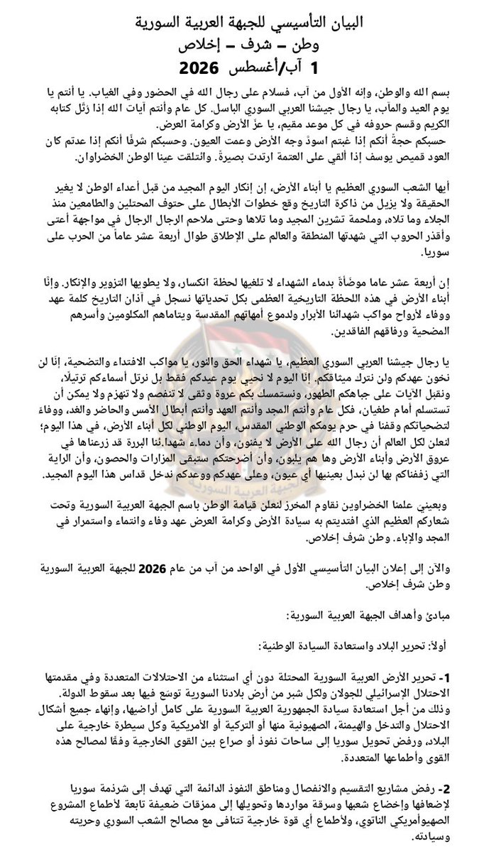 syrianarabfront's tweet photo. 🗞️البيان التأسيسي للجبهة العربية السورية🗞️
وطن – شرف – إخلاص
1  آب/أغسطس  2026
 
بسم الله والوطن، وإنه الأول من آب، فسلام على رجال الله في الحضور وفي الغياب. يا أنتم يا يوم العيد والمآب، يا رجال جيشنا العربي السوري الباسل. كل عام وأنتم آيات الله إذا رُتِّل كتابه الكريم وقسم حروفه في كل موعد مقيم، يا عزّ الأرض وكرامة العرض.
 حسبكم حجةً أنكم إذا غبتم اسودَّ وجه الأرض وعمت العيون. وحسبكم شرفًا أنكم إذا عدتم كان العود قميص يوسف إذا ألقي على العتمة ارتدت بصيرةً. وائتلقت عينا الوطن الخضراوان.
 
أيها الشعب السوري العظيم يا أبناء الأرض، إن إنكار اليوم المجيد من قبل أعداء الوطن لا يغير الحقيقة ولا يزيل من ذاكرة التاريخ وقع خطوات الأبطال على حتوف المحتلين والطامعين منذ الجلاء وما تلاه، وملحمة تشرين المجيد وما تلاها وحتى ملاحم الرجال الرجال في مواجهة أعتى وأقذر الحروب التي شهدتها المنطقة والعالم على الإطلاق طوال أربعة عشر عاماً من الحرب على سوريا.

إن أربعة عشر عاما موضّأةً بدماء الشهداء لا تلغيها لحظة انكسار، ولا يطويها التزوير والإنكار. وإنَّا أبناء الأرض في هذه اللحظة التاريخية العظمى بكل تحدياتها نسجل في آذان التاريخ كلمة عهد ووفاء لأرواح مواكب شهدائنا الأبرار ولدموع أمهاتهم المقدسة ويتاماهم المكلومين وأسرهم المضحية ورفاقهم الفاقدين.

يا رجال جيشنا العربي السوري العظيم، يا شهداء الحق والنور، يا مواكب الافتداء والتضحية، إنّا لن نخون عهدكم ولن نترك ميثاقكم. إنّا اليوم لا نحيي يوم عيدكم فقط بل نرتل أسماءكم ترتيلًا، ونقبّل الآيات على جباهكم الطهور، ونستمسك بكم عروة وثقى لا تنفصم ولا تنهزم ولا يمكن أن تستسلم أمام طغيان، فكل عام وأنتم المجد وأنتم العهد وأنتم أبطال الأمس والحاضر والغد، ووفاءً لتضحياتكم وقفنا في حرم يومكم الوطني المقدس، اليوم الوطني لكل أبناء الأرض، في هذا اليوم؛ لنعلن لكل العالم أن رجال الله على الأرض لا يفنون، وأن دما.ء شهدا.ئنا البررة قد زرعناها في عروق الأرض وأبناء الأرض وها هم يلبون، وأن أضرحتكم ستبقى المزارات والحصون، وأن الراية التي زففناكم بها لن نبدل بعينيها أي عيون، وعلى عهدكم ووعدكم ندخل قداس هذا اليوم المجيد.

 وبعينيّ علمنا الخضراوين نقاوم المخرز لنعلن قيامة الوطن باسم الجبهة العربية السورية وتحت شعاركم العظيم الذي افتديتم به سيادة الأرض وكرامة العرض عهد وفاء وانتماء واستمرار في المجد والإباء. وطن شرف إخلاص.

والآن إلى إعلان البيان التأسيسي الأول في الواحد من آب من عام 2026 للجبهة العربية السورية وطن شرف إخلاص.

📌 مبادئ وأهداف الجبهة العربية السورية:

 أولاً: تحرير البلاد واستعادة السيادة الوطنية:

1- تحرير الأرض العربية السورية المحتلة دون أي استثناء من الاحتلالات المتعددة وفي مقدمتها الاحتلال الإسرائيلي للجولان ولكل شبر من أرض بلادنا السورية توسّع فيها بعد سقوط الدولة. وذلك من أجل استعادة سيادة الجمهورية العربية السورية على كامل أراضيها، وإنهاء جميع أشكال الاحتلال والتدخل والهيمنة، الصهيونية منها أو التركية أو الأمريكية وكل سيطرة خارجية على البلاد، ورفض تحويل سوريا إلى ساحات نفوذ أو صراع بين القوى الخارجية وفقًا لمصالح هذه القوى وأطماعها المتعددة.
 
2- رفض مشاريع التقسيم والانفصال ومناطق النفوذ الدائمة التي تهدف إلى شرذمة سوريا لإضعافها وإخضاع شعبها وسرقة مواردها وتحويلها إلى ممزقات ضعيفة تابعة لأطماع المشروع الصهيوأمريكي الناتوي، ولأطماع أي قوة خارجية تتنافى مع مصالح الشعب السوري وحريته وسيادته.
 
3- التأكيد على أن الشعب السوري وحده هو مصدر الشرعية وصاحب الحق والقرار في اختيار قيادته ورسم مستقبله عبر الوسائل الدستورية والانتخابات الحرة والنزيهة.

وعليه، فإن سلطة الثورة العميلة - كل ما تسمى الثورة - ما هي إلا أداة تنفيذية لمشروع أعداء الوطن في اغتـ.ـصاب السلطة والتفريط بالسيادة وتسليم الأرض وكل مقدراتها للمحتلين وأطماعهم على حساب حرية الوطن وكرامة أبنائه.

4- العمل وفق مسارٍ سياسيٍّ وطنيٍّ يُحقق انتقالاً عادلاً وشاملاً بالاتساق مع المرجعيات الدولية ذات الصلة، وفي مقدمتها قرار مجلس الأمن 2254، والذي يُشكل إطاراً قانونياً غير قابلٍ للتأويل، ومرجعيةً أمميةً لا يمكن لأحدٍ تجاوزها، إلا بقرار عن مجلس الأمن نفسه بإلغاء القرار 2254 والقرار يشكل إطاراً صالحاً لحكم انتقالي يضم جميع المكونات كحكومة مؤقتة لثمانية عشر شهراً يتم خلالها وضع دستور جديد يُطرح على الاستفتاء العام خلال سنة ونصف.

وتتم إعادة هيكلة القوات المسلحة والأجهزة الأمنية على أن تجري الانتخابات التشريعية والرئاسية في نهاية الثمانية عشر شهراً. إن القرار لم يصدر بعد سقوط الدولة بل تم إصداره لفرضه على نظام قائم بحجة تلافي الانفجار، وهذا هو الحال اليوم، فاغتصاب السلطة لم يحلّ مشكلة سوريا ولن يمنع الانفجار فيها ولا يمنح الشرعية لأحد أن يبايع قادة فصائل إرهابية زعيمهم رئيساً، لذا فإن هذا المسار كله يبدأ بعد زوال سلطة الثورة العميلة الإرهابية غير الشرعية.
ومشروعنا للدستور الجديد سوف يتضمن البنود الواردة في رؤية الجبهة.

📌ثانياً: الدولة والمواطنة:

 1- التأكيد على العمق العربي لسوريا كركيزة من أهم عوامل قوة سوريا وانتمائها لهوية ضاربة في التاريخ عمقاً وامتداداً من دون أن يعني هذا إقصاء أي عرق أو مكون من مواطني سوريا في الانتماء والأصالة والمساواة في كل الحقوق والواجبات.
 
2- إعادة ترسيخ دور سوريا التاريخي والاستراتيجي في الدفاع عن القضايا العربية العادلة والمحقة وفي مقدمتها القضية الفلسطينية.
 
3- بناء دولة سورية الديمقراطية الحديثة والتي تقوم على المواطنة المتساوية وسيادة القانون واستقلال القضاء وصون الحريات العامة وحرية الرأي والتعبير ونبذ الطائفية والعنصرية وخطابات الكرا.هية، وترسيخ المساواة وتكافؤ الفرص بين جميع السوريين من دون أي تمييز قائم على الدين أو المذهب أو القومية أو الانتماء السياسي ما لم يتعارض الأخير مع جوهر السيادة والكرامة والموقف الواضح من العدو.
 
4- احترام التنوع الثقافي والاجتماعي والسياسي والديني والعرقي لجميع أبناء سوريا على حد سواء بما ينضوي تحت معايير المواطنة الحرة وما يغني ويثري مشهد التنوع والتآلف في المجتمع السوري بكل أطيافه وألوانه مع احترام جميع مكونات مجتمع سوريا وصون حقوقهم الكاملة في إطار المواطنة والوحدة الوطنية
 
5- اعتماد اللامركزية الإدارية بما يعزز كفاءة الإدارة والتنمية المحلية ويحافظ في الوقت نفسه على وحدة الدولة السورية وسيادتها.

📌 ثالثاً: العدالة والمصالحة الوطنية:

1- تلتزم الجبهة العربية السورية بكل إمكانياتها برفع ملفات الجرائم والانتهاكات الجسيمة التي تعرضت لها المكونات السورية العلوية والدرزية والكردية والمسيحية والسنية، والتي رقيَ بعضها إلى جريمة الإبادة الجماعية بحق العلويين والدروز.
 وما رافق ذلك من جرائم يندى لها جبين الإنسانية من سبي وحصار واختطاف، إلى المحافل والهيئات القضائية الدولية لتحقيق الجزاء العادل في الإرهابيين الذين استباحوا كل حرمة وانتهكوا كل حد؛ لأن حماية المكونات السورية جميعاً واجبٌ وطنيٌ أعلى.
 
2- الكشف عن مصير جميع المخطوفين والمفقودين والمغيبين قسراً والعمل على إطلاق سراح المحتجزين تعسفاً في سجون الإرهاب وضمان حق العائلات في معرفة مصير أبنائهم وحقيقة ما جرى لهم ومحاسبة المسؤولين عن ذلك.
 
3- توثيق الاعتداءات التي طالت دور العبادة والمقدسات الدينية بما فيها الكنائس والمزارات ومحاسبة المسؤولين عنها من خلال إجراءات قضائية عادلة.

4- ضمان حقوق الضحايا وأسرهم واستعادة الممتلكات المنهوبة ومعالجة حالات الفصل التعسفي من الوظائف ووضع آليات قانونية عادلة لحماية حقوق أصحاب الأراضي والعقارات والممتلكات التي قامت قوى الإرهاب المسيطرة على البلاد بسلبها من أصحابها أو برهنها لصالح قوى أجنبية ذات أطماع توسعية واحتلالية.
 
5- العمل على معالجة واقع ما تسمى المخيّمات والتي يرزح تحت واقعها الأليم مواطنون سوريون تم استغلالهم وتحويلهم إلى أدوات لاستجرار الإدانة والعد.وان على الدولة، ثم تم رميهم بين براثن العوز والجوع والتفقير بعد الانتهاء من استخدامهم من قبل سلطة الثورة الإرهابية العميلة وداعميها.
 
6- العمل بكل الطاقات وبالتعاون مع كل الجهات المعنية ذات المصداقية والجدية لعودة المهجرين السوريين عودة آمنة عادلة تضمن صون سلامتهم ونيل حقوقهم وتمنع الاستثمار بهم وبآلامهم ومعاناتهم لصالح مشروعات أجنبية بدعوى إنسانية مزوّرة ثبت زيفها وكذبها
 
 7- تحقيق مصالحة وطنية شاملة تقوم على الحقيقة والعدالة والمسائلة وجبر الضرر بما يعيد بناء الثقة ويحفظ وحدة الدولة والمجتمع.
 
📌رابعاً: الجيش والأمن والسيادة:

1- جيش سوريا هو جيش وطني موحد من أبناء سوريا كافة لا يخضع لصبغة دينية أو عرقية بل يعكس الهوية السورية الجامعة ويحمل على عاتقه قسماً ثقيلاً بحماية الوطن وسيادته ووحدة أراضيه فهو سياج الأرض وحامل عرض وحصن البلاد وشرف السيادة وعزة الوجود.

 2- إعادة بناء المؤسسات الوطنية الأمنية على أسس مهنية وقانونية بما يضمن حماية المواطنين وصون حقوقهم.
 
📌 خامساً: الاقتصاد والتنمية والموارد الوطنية:

1- إطلاق مشروع وطني شامل للنهوض الاقتصادي وتأمين مستلزمات الحياة الكريمة لجميع السوريين وحماية الثروات والموارد الوطنية ومنع استنزافها أو التصرف بها بما يتعارض مع المصلحة الوطنية.

2- مكافحة الفساد وإعادة إعمار ما دمر.ته الحرب ووضع أسس تنمية متوازنة تشمل جميع المناطق السورية.
 
3- حماية الآثار والتراث الحضاري السوري والعمل على استعادة الآثار المنهوبة ومنع الإتجار غير المشروع بها.
 
📌سادساً: السياسة والعلاقات الخارجية:

بناء العلاقات السياسية المتوازنة التي تقوم على الاحترام المتبادل والمصالح المشتركة مع الدول مع التمسك الكامل باستقلال القرار الوطني والسيادة السورية.

✍️ ختاماً:
أيها الشعب السوري العظيم يا أبناء الأرض تعلن الجبهة العربية السورية تسمية الأمين العام لها السيدة فاطمة جيرودية، ونائب الأمين العام السيد عقيل هنانو، وهو مفوض عام لحركة تحررية تحمل اسم فجر سوريا، وقد انضم إلى الجبهة وأنساق عملها بصفته مفوضاً عاماً لحركته وعضواً مستقلاً له مهامه ومسؤولياته في الجبهة.

كما سمت الجبهة السيد عدنان عزام أميناً للسر في عمل الجبهة، وسيتم إعلان مسميات ومناصب ومهام عمل الجبهة في مجالسها وأنساقها المتعددة والتي سيتم تعريفكم عليها تباعًا خلال الأيام القادمة.

ويفتح ذلك الباب لكل السوريين في أنساقهم السياسية والقضائية والفكرية والاجتماعية وسوى ذلك للانتماء والانتساب إلى هذه اللحظة التاريخية لإنقاذ بلادنا من براثن المشروع الصهيوأمريكي العثماني الناتوي بأسمائه وألوانه المتعددة، وعبر أداته التنفيذية لهذه السلطة الناتوية العميلة التي حملت زوراً اسم الشعب السوري.

🗞️ونحيطكم علماً أنه في أنساق عمل الجبهة مستويات مهمة من ذاكرة السوريين ومن حاضرهم من الأبطال السابقين والذين أنتجتهم التحديات والصعاب التي يعيشها الوطن.
 أولئك الذين تموضعوا في مهامهم منذ اللحظة الأولى لسقوط الدولة السورية وغياب وجه الشمس عنها.
 وهذه الجبهة هي نتاج عمل مستمر منذ اللحظات الأولى؛ من أجل إنقاذ سوريا. فإن أبناء الأرض يرفضون أن تستباح أرضهم ويرفضون أن تُقتلع جذورهم من هذه البلاد.

وإن المنتمين حقاً لهذه الهوية السورية العريقة يجيدون جيداً التعامل مع التحديات والصعاب كما حصل مرارا في التاريخ. وهم الذين يتقنون جيدًا اللعب على حواف الهاوية فمن سيسقط في الهاوية أخيراً هم أعداء هذه البلاد المجيدة.

 وسيفاجأ العالم في الغد القريب بأن أنساقاً سياسية وسوى ذلك مهمة جداً سيتم الإعلان عنها تباعاً تصل إلى مستوى سفراء وغير ذلك وهم معنا في العمل مستقبلاً منذ اللحظات الأولى أيضاً لفقدنا وجه الشمس في بلادنا.

وعليه ندعو كل السوريين اليوم للانضمام إلى هذه الجبهة، وسيتم نشر رابط الانتساب إليها للسوريين الموجودين في الداخل السوري المحتل والسليب وللسوريين الموجودين في الجاليات السورية وفي بلاد المغترب والانتشار جميعاً خلال أيام عبر منصات الجبهة العربية السورية والمحطات التي ستنشر ذلك للجبهة.

🔴 أيها الشعب السوري العظيم يا أبناء الأرض، يمكن للذل أن يحاصر الكرامة بعض الوقت لكنه عندما يختار سوريا فقد أخطأ العنوان وها نحن ننطلق لنعيد الصورة المشرقة لصانعة الحضارة ولنكنس ذباب التاريخ وفضلات الجغرافيا عن أرضنا الحبيبة. وتدعو الجبهة العربية السورية جميع السوريين أفراداً وأحزاباً وقوى سياسية وشخصيات وطنية ومنظمات مجتمع مدني إلى المشاركة في هذا المشروع الوطني والعمل معاً من أجل سوريا حرة موحدة سيدة قادرة على استعادة مكانتها.

وندعوكم جميعاً أن تصبروا معنا في هذا المعترك الذي لن يوفر فيه عدونا جهداً لا أمنياً ولا عسكرياً ولا استخبارياً ولا إعلامياً ولا سوى ذلك من كل محاولة شيطنة أو تسخيف أو تحقير أو محاربة الصوت الوطني.

ولكن الصوت المزور يضيع مع الصدى وصوت الأرض راسخ لأنه وحي السماء.

ومن وحي الأرض والسماء وباسم أبناء الأرض نعلن اليوم في هذا التاريخ هذا البيان التأسيسي الأول للجبهة العربية السورية من أجل سوريا حرة مستقلة سيدة وقادرة بكل يقين على أن تستعيد مكانتها بين الأمم والشعوب.

🔴الأول من آب أغسطس عيد رجال الله على الأرض🔴 رجال الجيش العربي السوري وولادة الجبهة العربية السورية وطن شرف إخلاص من عام 2026.

🚨تنويه هام
ستقوم الجبهة خلال الساعات القادمة بنشر رابط التسجيل للراغبين في الانتساب إلى الجبهة العربية السورية.

ندعو كل من يرغب في الانضمام إلى متابعة منصات الجبهة الرسمية، وسيتم الإعلان عن الرابط فور إتاحته

#الجبهة_العربية_السورية
#وطن_شرف_إخلاص