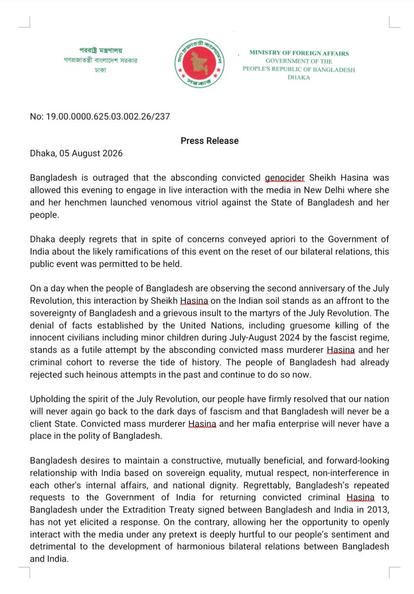 BDMOFA's tweet photo. Bangladesh is outraged that the absconding convicted genocider Sheikh Hasina was allowed this evening to engage in live interaction with the media in New Delhi where she and her henchmen launched venomous vitriol against the State of Bangladesh and her people.

Dhaka deeply regrets that in spite of concerns conveyed apriori to the Government of India about the likely ramifications of this event on the reset of our bilateral relations, this public event was permitted to be held.

On a day when the people of Bangladesh are observing the second anniversary of the July Revolution, this interaction by Sheikh Hasina on the Indian soil stands as an affront to the sovereignty of Bangladesh and a grievous insult to the martyrs of the July Revolution.
 
The denial of facts established by the United Nations, including gruesome killing of the innocent civilians including minor children during July-August 2024 by the fascist regime, stands as a futile attempt by the absconding convicted mass murderer Hasina and her criminal cohort to reverse the tide of history. The people of Bangladesh had already rejected such heinous attempts in the past and continue to do so now.
 
Upholding the spirit of the July Revolution, our people have firmly resolved that our nation will never again go back to the dark days of fascism and that Bangladesh will never be a client State. Convicted mass murderer Hasina and her mafia enterprise will never have a place in the polity of Bangladesh.

Bangladesh desires to maintain a constructive, mutually beneficial, and forward-looking relationship with India based on sovereign equality, mutual respect, non-interference in each other's internal affairs, and national dignity. Regrettably, Bangladesh’s repeated requests to the Government of India for returning convicted criminal Hasina to Bangladesh under the Extradition Treaty signed between Bangladesh and India in 2013, has not yet elicited a response. On the contrary, allowing her the opportunity to openly interact with the media under any pretext is deeply hurtful to our people’s sentiment and detrimental to the development of harmonious bilateral relations between Bangladesh and India.