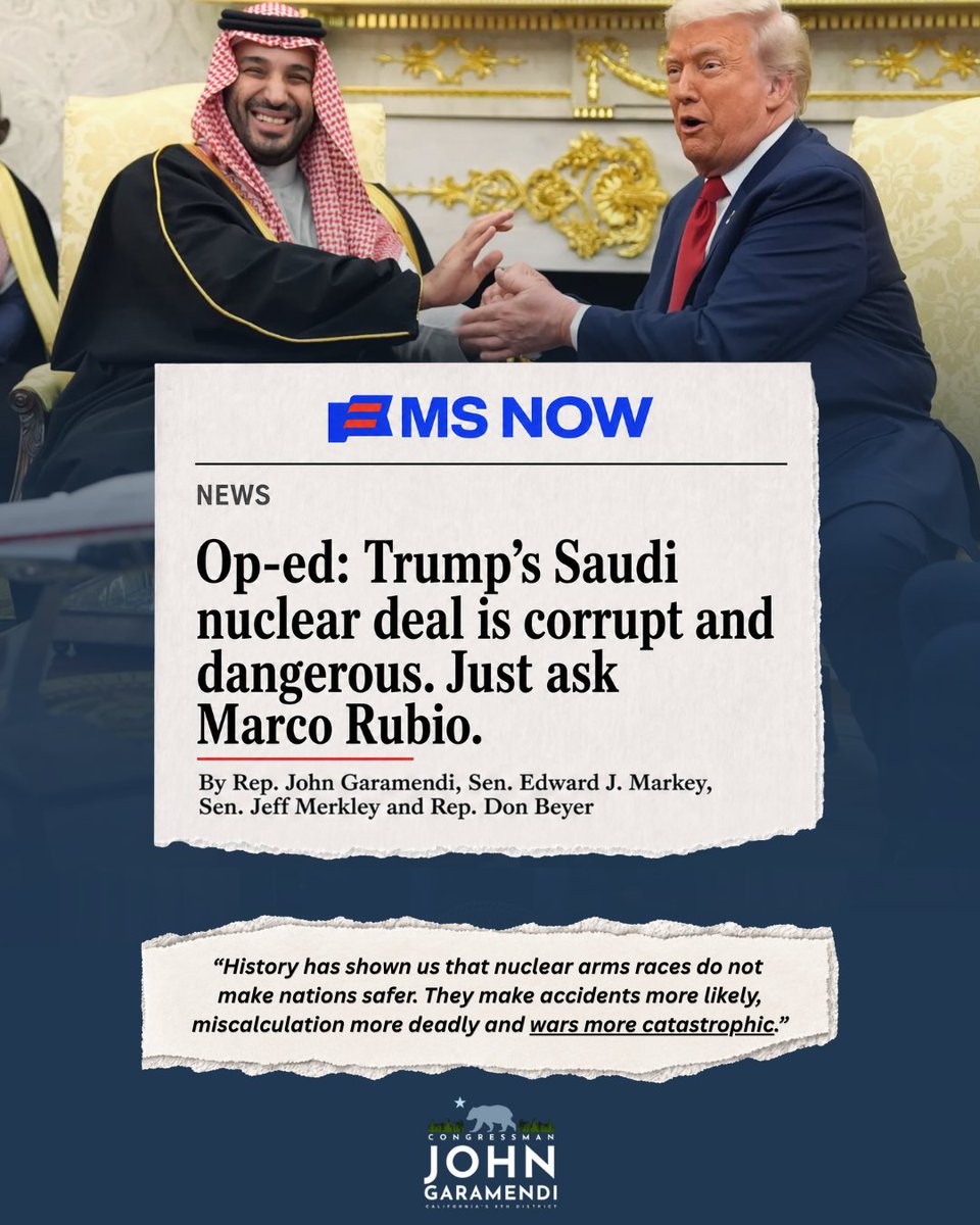 RepGaramendi's tweet photo. Trump’s Saudi nuclear deal is a corrupt giveaway that threatens global security and risks igniting a nuclear arms race in the Middle East.

Even Marco Rubio warned about these very dangers when he served in the Senate. Now he's flip flopped.

In our new op-ed, @SenMarkey, @SenJeffMerkley, & @RepDonBeyer, and I explain why Congress must reject this reckless deal.