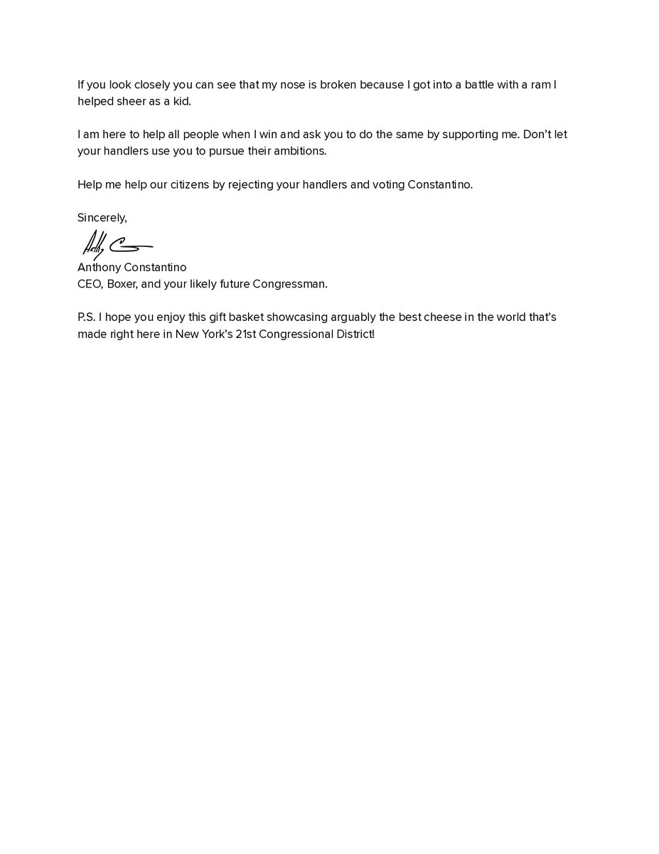 constantino's tweet photo. My letter to Blake Gendebien in NY-21:

Dear Blake,

I am guessing you expect that I will win in November since I handily won the Republican Primary against fierce establishment opposition.

Our citizens voted and gave me the all-time record for most votes in an NY-21 primary, reclaiming a 20 year record held by your party.

I received more votes than you and your opponent combined. I also had enough support to earn two lines while you failed to secure a second line after being caught with invalid petitions.

If you review my record, you can see I spend my life making lives better for people from all political, cultural and socio-economic backgrounds.

I am a do-gooder by nature. I like to help other people and they in turn end up helping me. It's why I have such a great company.

I treat my customers well, my employees better, and take care of the community too. As a result, people want to work for me, buy from me and vote for me.

I take my responsibility to others seriously and always outperform so you should be happy when I win. I will make our citizens' lives better, including yours.

I am doing this to improve life in New York while those behind your campaign are not.

Your party tried to destroy my company and many others simply for supporting President Trump.

Your party scared 2 million people out of our state by abusing us during the pandemic.

Your party opened our borders and caused people to be raped, murdered and human trafficked.

Your party willingly chooses to help those who are hurting us including Zohran Mamdani.

Your handlers put you on record attacking me for telling people that Zohran Mandami is a dual citizen in Uganda and has parents who encourage suicide bombings.

I fault you for aligning yourself with those who are harming our country and for your animosity towards the working class who you call drunks with low self esteem.

I built a manufacturing company because I love American workers. I grew up on the factory floor and vacationed on my Uncle’s sheep farm.

If you look closely you can see that my nose is broken because I got into a battle with a ram I helped sheer as a kid.

I am here to help all people when I win and ask you to do the same by supporting me. Don’t let your handlers use you to pursue their ambitions.

Help me help our citizens by rejecting your handlers and voting Constantino.

Sincerely,

Anthony Constantino
CEO, Boxer, and your likely future Congressman.

P.S. I hope you enjoy this gift basket showcasing arguably the best cheese in the world that’s made right here in New York’s 21st Congressional District!