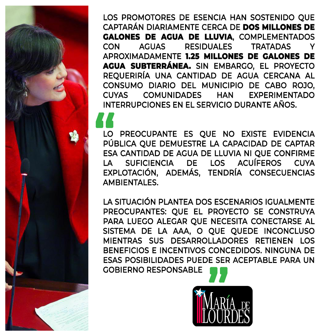 marialourdespip's tweet photo. PIP exige a la Gobernadora explicar cómo Esencia obtendrá agua mientras el país se encamina a una emergencia por sequía
La delegación del Partido Independentista Puertorriqueño (PIP) en el Senado emplazó hoy a la gobernadora Jenniffer González a explicar cómo su administración justifica la continuación del proceso de permisos para el megaproyecto Esencia, en Cabo Rojo, cuando el propio Gobierno reconoce la posibilidad de declarar una emergencia por insuficiencia de agua en Puerto Rico.
Los senadores señalaron que la reciente aprobación de la Consulta de Ubicación del proyecto plantea serias interrogantes sobre la disponibilidad real del recurso hídrico y sobre la viabilidad de las fuentes de agua que los desarrolladores han propuesto para suplir una demanda equivalente al consumo de todo el municipio de Cabo Rojo.
“A preguntas mías durante la Comisión Total celebrada el 17 de junio de 2026, el director ejecutivo de la Autoridad de Acueductos y Alcantarillados, ingeniero Luis González, reconoció que, contrario a lo que dispone la Declaración de Impacto Ambiental del proyecto, no existen alternativas adicionales en sistemas aledaños para conectar a Esencia a la AAA. Además, al referirse a la captación de agua de lluvia, fue categórico al señalar que se trata de una zona seca, sin la precipitación necesaria para sostener esa propuesta”, puntualizó el senador Adrián González.
El legislador sostuvo que, ante la crisis de agua que enfrenta el país, el Gobierno tiene la obligación de informar con transparencia cuáles son las garantías técnicas y científicas que demuestran que el proyecto podrá operar sin afectar el acceso al agua de las comunidades del suroeste.
Los promotores de Esencia han sostenido que captarán diariamente cerca de dos millones de galones de agua de lluvia, complementados con aguas residuales tratadas y aproximadamente 1.25 millones de galones de agua subterránea. Sin embargo, el proyecto requeriría una cantidad de agua cercana al consumo diario del municipio de Cabo Rojo, cuyas comunidades han experimentado interrupciones en el servicio durante años.
“Lo preocupante es que no existe evidencia pública que demuestre la capacidad de captar esa cantidad de agua de lluvia ni que confirme la suficiencia de los acuíferos cuya explotación, además, tendría consecuencias ambientales”, señaló la senadora María de Lourdes Santiago.
“La situación plantea dos escenarios igualmente preocupantes: que el proyecto se construya para luego alegar que necesita conectarse al sistema de la AAA, o que quede inconcluso mientras sus desarrolladores retienen los beneficios e incentivos concedidos. Ninguna de esas posibilidades puede ser aceptable para un gobierno responsable, añadió Santiago.
La delegación independentista recordó que el Senado aprobó el 30 de marzo de 2026 la Resolución del Senado 9, presentada por el PIP en enero de 2025, así como la Resolución del Senado 449, presentada por el senador Eliezer Molina el 12 de marzo de 2026, ambas dirigidas a investigar distintos aspectos relacionados con el proyecto Esencia.
“No obstante, hasta la fecha no se ha actuado sobre ninguna de estas medidas, pese al evidente interés público y a la creciente preocupación ciudadana por las implicaciones ambientales y de planificación que representa este desarrollo”, concluyeron los líderes legislativos del PIP. @MillyMendezpr @jayfonsecapr @Bonita_Radio @noticel @LaPerlaPR