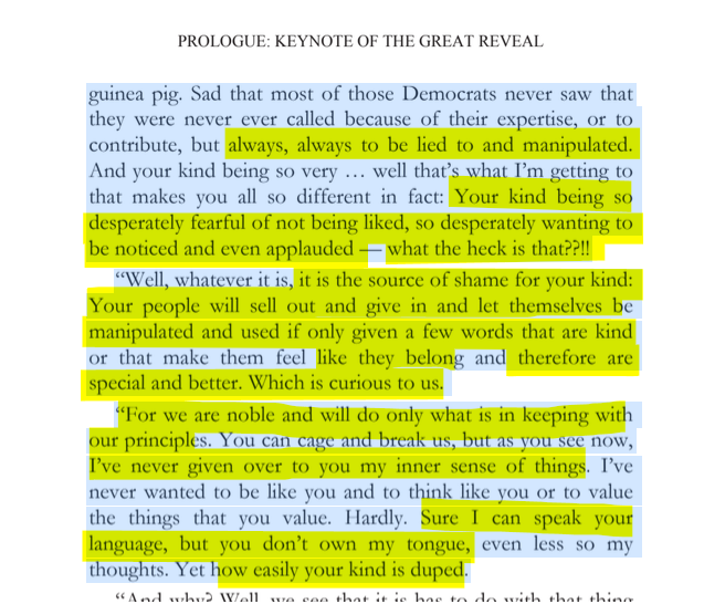 sillymickel's tweet photo. *PLANETMATES: The Great Reveal* (2014) by Michael Adzema.

KEYNOTE 1, p. 13

🧵Click this panel for Thread, complete book

or, for kindle: https://t.co/sNz1yVBi0Y

21/ 🧵👇 💡📚💙 #PL🐒 #Planetmates 🐒 #PLKeynote1 📖 #TruthWarriors ❕ #psychology ☮️#anthropology🐵 #devolution🐵 #evolution #revelation #apocalypse #Patriarchy 🧟‍♂️ #Civilization 🧟‍♂️ #birth 🐉 #Consciousness 💡 #Culture 🧟‍♂️ #perinatal 🐉 #RainbowWarriors 🦋

PROLOGUE: KEYNOTE OF THE GREAT REVEAL

Page 13

…guinea pig. Sad that most of those Democrats never saw that they were never ever called because of their expertise, or to contribute, but always, always to be lied to and manipulated. And your kind being so very ... well that’s what I’m getting to that makes you all so different in fact: Your kind being so desperately fearful of not being liked, so desperately wanting to be noticed and even applauded — what the heck is that??!!

“Well, whatever it is, it is the source of shame for your kind: Your people will sell out and give in and let themselves be manipulated and used if only given a few words that are kind or that make them feel like they belong and therefore are special and better. Which is curious to us.

“For we are noble and will do only what is in keeping with our principles. You can cage and break us, but as you see now, I’ve never given over to you my inner sense of things. I’ve never wanted to be like you and to think like you or to value the things that you value. Hardly. Sure I can speak your language, but you don’t own my tongue, even less so my thoughts. Yet how easily your kind is duped….