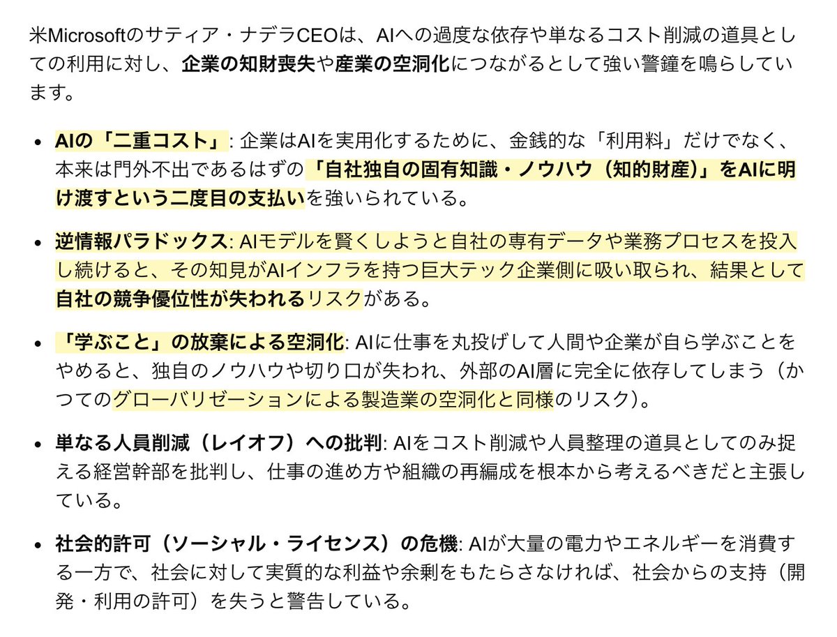 j_sato's tweet photo. 米Microsoftのサティア・ナデラCEOによるAIに関する警鐘

AIの「二重コスト」：AI利用料だけでなく、自社独自の知識・ノウハウをAIに明け渡すという二重の支払いをしている

逆情報パラドックス：AIに自社独自の知識・ノウハウをすべて明け渡すと、AIインフラ側が競合サービスを立ち上げ可能となる

学ぶことの放棄による空洞化：AIに思考・作業をアウトソースすると、中国に製造業をアウトソースしたのと同じ産業空洞化のリスクを招く