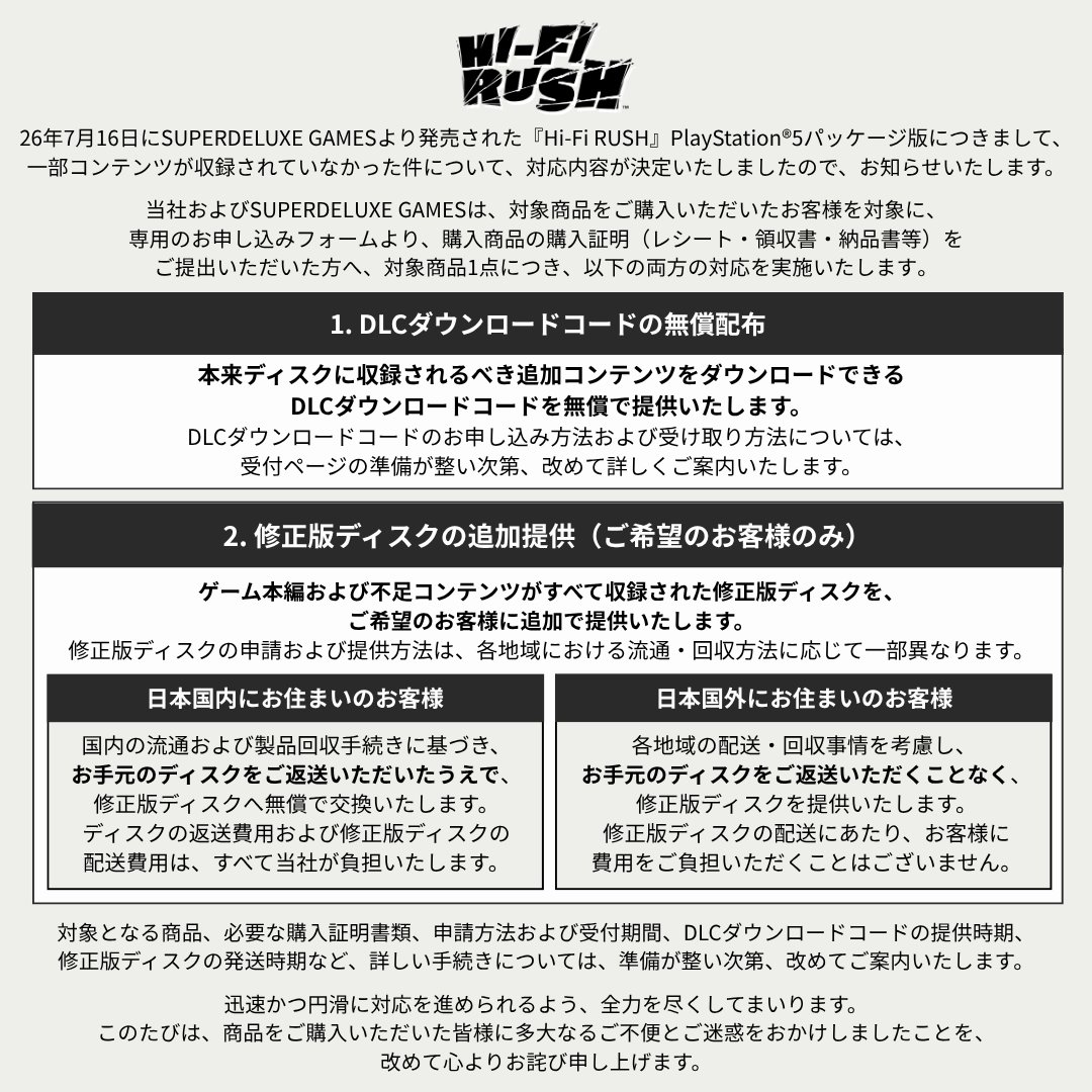 hifiRush's tweet photo. 『𝗛𝗶-𝗙𝗶 𝗥𝗨𝗦𝗛』𝗦𝗨𝗣𝗘𝗥𝗗𝗘𝗟𝗨𝗫𝗘 𝗚𝗔𝗠𝗘𝗦 パッケージ版の収録コンテンツ不備に関する対応について

日頃より『Hi-Fi RUSH』をご愛顧いただき、誠にありがとうございます。

26年7月16日にSUPERDELUXE GAMESより発売された『Hi-Fi RUSH』PlayStation®5パッケージ版につきまして、一部コンテンツが収録されていなかった件について、対応内容が決定いたしましたので、お知らせいたします。

当社およびSUPERDELUXE GAMESは、対象商品をご購入いただいたお客様を対象に、専用のお申し込みフォームより、購入商品の購入証明（レシート・領収書・納品書等）をご提出いただいた方へ、対象商品1点につき、以下の両方の対応を実施いたします。

1．DLCダウンロードコードの無償配布（申請および証明書類の確認が完了したすべてのお客様対象）
本来ディスクに収録されるべき追加コンテンツをダウンロードできるDLCダウンロードコードを無償で提供いたします。
DLCダウンロードコードのお申し込み方法および受け取り方法については、受付ページの準備が整い次第、改めて詳しくご案内いたします。

2．修正版ディスクの追加提供（ご希望のお客様のみ）
ゲーム本編および不足コンテンツがすべて収録された修正版ディスクを、ご希望のお客様に追加で提供いたします。
修正版ディスクの申請および提供方法は、各地域における流通・回収方法に応じて一部異なります。

日本国内にお住まいのお客様には、国内の流通および製品回収手続きに基づき、お手元のディスクをご返送いただいたうえで、修正版ディスクへ無償で交換いたします。ディスクの返送費用および修正版ディスクの配送費用は、すべて当社が負担いたします。

日本国外にお住まいのお客様には、各地域の配送・回収事情を考慮し、お手元のディスクをご返送いただくことなく、修正版ディスクを提供いたします。修正版ディスクの配送にあたり、お客様に費用をご負担いただくことはございません。

【今後のスケジュールおよび受付に関するご案内】
対象となる商品、必要な購入証明書類、申請方法および受付期間、DLCダウンロードコードの提供時期、修正版ディスクの発送時期など、詳しい手続きについては、準備が整い次第、改めてご案内いたします。

迅速かつ円滑に対応を進められるよう、全力を尽くしてまいります。
このたびは、商品をご購入いただいた皆様に多大なるご不便とご迷惑をおかけしましたことを、改めて心よりお詫び申し上げます。

Hi-Fi RUSHチーム一同

---

𝐍𝐎𝐓𝐈𝐂𝐄 𝐑𝐄𝐆𝐀𝐑𝐃𝐈𝐍𝐆 𝐌𝐈𝐒𝐒𝐈𝐍𝐆 𝐂𝐎𝐍𝐓𝐄𝐍𝐓 𝐈𝐍 𝐓𝐇𝐄 𝐒𝐔𝐏𝐄𝐑𝐃𝐄𝐋𝐔𝐗𝐄 𝐆𝐀𝐌𝐄𝐒 𝐏𝐇𝐘𝐒𝐈𝐂𝐀𝐋 𝐄𝐃𝐈𝐓𝐈𝐎𝐍

First and foremost, we would like to express our sincere gratitude to all fans who support and cherish Hi-Fi RUSH.

We are writing to inform you of the confirmed measures regarding the missing content found in the Hi-Fi RUSH PlayStation®5 physical edition, released through SUPERDELUXE GAMES on July 16, 2026.

Together with SUPERDELUXE GAMES, we will provide both of the following measures for each affected product to customers who purchased the affected product and submit a valid proof of purchase (detail forthcoming) via the dedicated application form:

𝟏. 𝐕𝐨𝐮𝐜𝐡𝐞𝐫 𝐜𝐨𝐝𝐞 𝐜𝐨𝐧𝐭𝐚𝐢𝐧𝐢𝐧𝐠 𝐭𝐡𝐞 𝐦𝐢𝐬𝐬𝐢𝐧𝐠 𝐜𝐨𝐧𝐭𝐞𝐧𝐭 (𝐟𝐨𝐫 𝐜𝐮𝐬𝐭𝐨𝐦𝐞𝐫𝐬 𝐰𝐡𝐨𝐬𝐞 𝐚𝐩𝐩𝐥𝐢𝐜𝐚𝐭𝐢𝐨𝐧 𝐚𝐧𝐝 𝐩𝐫𝐨𝐨𝐟 𝐨𝐟 𝐩𝐮𝐫𝐜𝐡𝐚𝐬𝐞 𝐡𝐚𝐯𝐞 𝐛𝐞𝐞𝐧 𝐯𝐞𝐫𝐢𝐟𝐢𝐞𝐝)
We will provide, free of charge, a DLC download code for the additional content that was originally intended to be included on the disc.
Details on how to apply for and receive the DLC download code will be announced once the application page is ready.

𝟐. 𝐑𝐞𝐩𝐥𝐚𝐜𝐞𝐦𝐞𝐧𝐭 𝐃𝐢𝐬𝐜 (𝐟𝐨𝐫 𝐜𝐮𝐬𝐭𝐨𝐦𝐞𝐫𝐬 𝐰𝐡𝐨 𝐰𝐢𝐬𝐡 𝐭𝐨 𝐫𝐞𝐜𝐞𝐢𝐯𝐞 𝐨𝐧𝐞)
A corrected replacement disc containing both the full game and the previously missing content will be provided upon request to eligible customers.
Please note that the application and delivery process for the replacement disc may vary depending on the distribution and collection procedures in each region.

- 𝐅𝐨𝐫 𝐜𝐮𝐬𝐭𝐨𝐦𝐞𝐫𝐬 𝐢𝐧 𝐉𝐚𝐩𝐚𝐧
In accordance with local distribution and return procedures, please return your original disc, and we will exchange it for a replacement disc free of charge. All costs for returning the original disc and shipping the replacement disc will be borne by us.

- 𝐅𝐨𝐫 𝐜𝐮𝐬𝐭𝐨𝐦𝐞𝐫𝐬 𝐨𝐮𝐭𝐬𝐢𝐝𝐞 𝐉𝐚𝐩𝐚𝐧
In consideration of regional shipping and collection circumstances, a replacement disc will be provided without the need to return the original disc. No shipping fees will be charged to customers.

[𝐔𝐩𝐜𝐨𝐦𝐢𝐧𝐠 𝐒𝐜𝐡𝐞𝐝𝐮𝐥𝐞 𝐚𝐧𝐝 𝐀𝐩𝐩𝐥𝐢𝐜𝐚𝐭𝐢𝐨𝐧 𝐈𝐧𝐟𝐨𝐫𝐦𝐚𝐭𝐢𝐨𝐧]
Further details, including eligibility, required proof of purchase, application methods and period, the DLC download code distribution schedule, and the replacement disc shipping schedule, will be announced separately once preparations are complete.

We are committed to carrying out these follow-up measures as quickly and smoothly as possible.
Thank you and again we sincerely apologize to all customers affected by this issue.

Hi-Fi RUSH