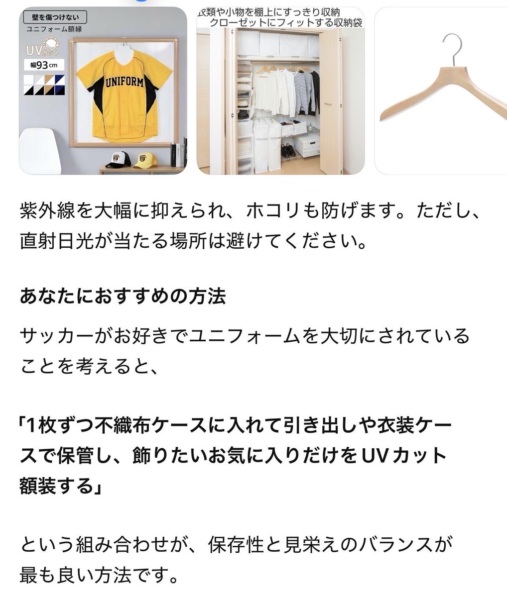 yunabaf's tweet photo. 【過去のユニフォームを状態よく保管する方法】おすすめ順位⬇️

🥇1位：折りたたんで、1枚ずつ中性紙（または柔らかい薄紙）を挟み、不織布ケースに入れて保管

これが最も生地やプリントに優しい方法です。

メリット

肩が伸びない
首元が変形しない
湿気がこもりにくい
ホコリを防げる
長期保管に最適

収納場所は

タンス
引き出し
衣装ケース
    など、直射日光が当たらない場所が理想です。

⸻

🥈2位：ハンガー＋不織布カバー

「飾りながら保管したい」ならこれがおすすめです。

ポイント

幅広の肩に厚みのあるハンガーを使う
ワイヤーハンガーはNG
不織布カバーでホコリを防ぐ
クローゼットは湿気対策をする

ただし、数年単位で吊るしっぱなしにすると肩が伸びる可能性があります。

⸻

🥉3位：折りたたんでプラスチックケース

悪くはありませんが、

湿気がこもりやすい
防虫剤や乾燥剤の交換が必要

という点があります。

⸻

4位：ハンガーにそのまま

短期間なら問題ありませんが、
数年保管にはあまり向きません。

⸻

5位：ハンガー＋ビニールカバー

これは意外ですが、おすすめしません。

ビニールは

湿気が逃げにくい
カビの原因になりやすい

ためです。

⸻

6位：折りたたんでそのままタンス

一番手軽ですが

他の衣類との摩擦
プリント同士がくっつく

可能性があります。

⸻

もっとおすすめの方法

もしユニフォームが

日本代表
クラブ公式
サイン入り
限定ユニフォーム

などコレクション価値があるなら、

アーカイブ保管

洗濯して完全に乾かす
プリント部分に中性紙（または無酸性の薄紙）を挟む
1枚ずつ不織布ケースへ
乾燥剤を一緒に入れる（直接触れないようにする）
年に1〜2回取り出して空気を通す

これが最も安心です。

飾りたいなら

UVカットアクリルのユニフォーム額に入れて飾るのもおすすめです。

　だそうです😇by ChatGPT