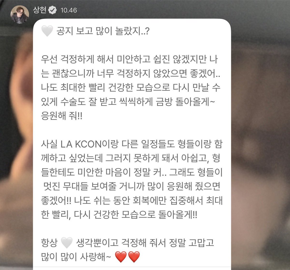 sanghteon's tweet photo. sanghyeon send a message on pluschat 💔

‘(y/n) you were really surprised by the announcement aren’t you..?

first of all, i am sorry for making you worry, and i know that it won’t be easy, but i am okay, so i hope you don’t get too worry too much.. i will do my best to get the surgery done well and come back strong so we can meet again in good health as soon as possible~ please cheer me on!! 

actually, i really wanted to be with the hyungs for kcon la and other events too, but i’m disappointed that i can’t, and i feel really sorry for the hyungs as well.. still, the hyungs will show us amazing stages, so i hope you’ll cheer for us a lot!! i will fully focused on recovery during my break and come back as healthy as possible soon!! 

i’m always just thinking about (y/n) and i am so grateful that you worry about me, and i love you so so so much~❤️❤️