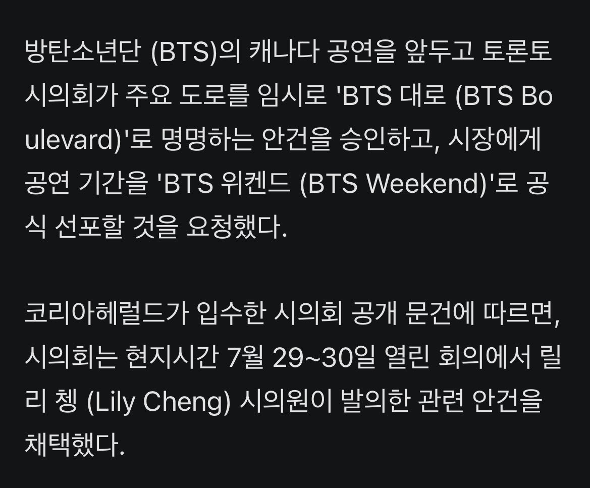 JJUNGKOOK_mona's tweet photo. [단독] 토론토 시의회 'BTS 대로' 승인, 'BTS 위켄드' 선포 요청

- 방탄소년단 (BTS)의 캐나다 공연을 앞두고 토론토 시의회가 주요 도로를 임시로 'BTS 대로 (BTS Boulevard)'로 명명하는 안건을 승인하고, 시장에게 공연 기간을 'BTS 위켄드 (BTS Weekend)'로 공식 선포할 것을 요청했다.

- 코리아헤럴드가 입수한 시의회 공개 문���에 따르면, 시의회는 현지시간 7월 29~30일 열린 회의에서 릴리 쳉 (Lily Cheng) 시의원이 발의한 관련 안건을 채택했다.

- 해당 안건에 따라 노스욕 블러바드 (North York Boulevard)와 핀치 애비뉴 (Finch Avenue) 사이의 영 스트리트 (Yonge Street) 구간은 오는 8월 21일경부터 9월 23일까지 한시적으로 'BTS 대로'라는 명칭을 혼용하게 된다.

- 이는 8월 22~23일 로저스 스타디움에서 열리는 BTS 공연을 방문하는 전 세계 팬덤 '아미 (Army)'를 환영하기 위한 조치다. 해외 지방자치단체가 K팝 아티스트를 위해 마련한 예우 가운데 최대 규모 사례 중 하나로 평가받는다.

- 시의회는 이와 함께 공연 기간 토론토 시청 앞 'Toronto' 조형물을 BTS를 상징하는 보라색으로 점등하고, 행사 종료 후 사용된 기념 거리 표지판을 경매에 부쳐 수익금을 지역 자선단체에 기부��� 계획이다.

- 또한, 시의회는 별도 수정안을 통해 올리비아 차우 토론토 시장에게 8월 22일과 23일을 'BTS 위켄드'로 공식 선포하고, BTS의 월드투어를 기념해 시민과 팬들에게 보라색 의상 착용을 독려해 줄 것을 요청했다.

- 다만 임시 거리 표지판 설치를 위해서는 BTS의 지식재산권 (IP) 사용에 관한 소속사 빅히트 뮤직의 사전 승인이 필요하다. 승인안에는 현지시간 8월 6일까지 관련 절차를 완료하도록 명시되어 있다. 이에 대해 하이브 측은 코리아헤럴드에 "현재 논의가 진행 중"이라고 밝혔다.

- 한편 이번 'BTS 대로' 공동 명명 조치는 캐나다 최대 규모의 한국 문화축제인 '한국 추수감사절 축제(Korean Harvest Festival)'와 연계하여, 같은 기간 노스욕 멜 라스트먼 스퀘어 일대에서 함께 추진될 예정이다.