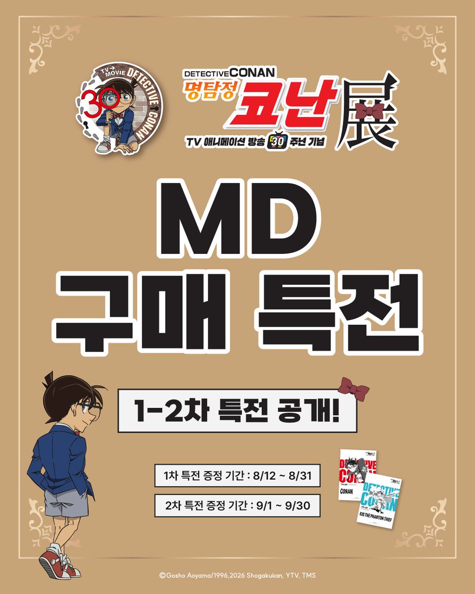 smg_museum's tweet photo. 🕶️명탐정 코난전 -TV 애니메이션 방송 30주년 기념-

🔍1-2차 MD 특전 공개
(1차 특전 증정 기간 : 8/12 ~ 8/31)
(2차 특전 증정 기간 : 9/1 ~ 9/30)

🎁구매 금액 5만 원 당, 특전 A4 포스터 5종 중 랜덤 1종 증정!
*기간별 증정 그룹이 상이합니다.

※구매 특전은 1회 결제 기준으로 증정되며 구매 당일 한정으로 수령 가능합니다. 
※구매 특전은 수량 소진 시 증정 종료됩니다.
※MD 구매 시 유의 사항을 꼭 확인해주세요.

#명탐정코난전
-기간: 26.08.12(수) ~ 11.29(일)
-장소: AK PLAZA 홍대 4F (서울특별시 마포구 양화로188)
-예매: 프로필 하단 링크