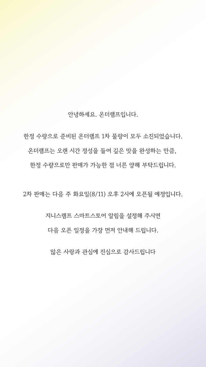OnTheLAMP_124's tweet photo. 안녕하세요. 온더램프입니다.

한정 수량으로 준비된 온더램프 1차 물량이 모두 소진되었습니다.

온더램프는 오랜 시간 정성을 들여 깊은 맛을 완성하는 만큼, 

한정 수량으로만 판매가 가능한 점 너른 양해 부탁드립니다.

2차 판매는 다음 주 화요일(8/11) 오후 2시에 오픈될 예정입니다.

지니스램프 스마트스토어 알림을 설정해 주시면

다음 오픈 일정을 가장 먼저 안내해 드립니다. 

많은 사랑과 관심에 진심으로 감사드립니다.