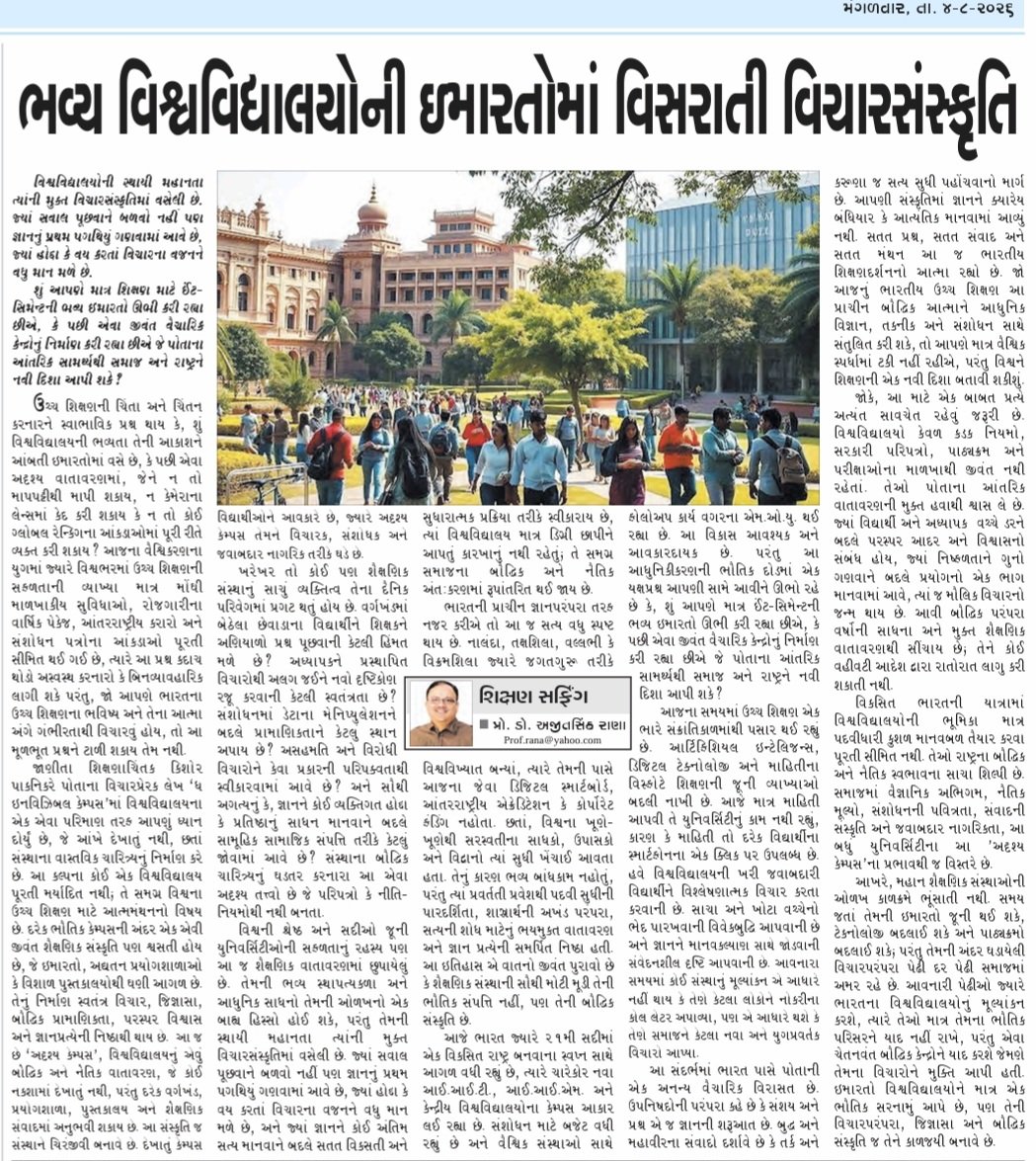 _ajitsinh's tweet photo. આજના અગ્રગણ્ય ગુજરાતી દૈનિક 'ફૂલછાબ' માં પ્રસિદ્ધ થયેલ મારો સ્તંભ લેખ  *ભવ્ય વિશ્વવિદ્યાલયોની ઇમારતોમાં વિસરાતી વિચારસંસ્કૃતિ* સાદર

વિશ્વવિદ્યાલયોની સ્થાયી મહાનતા ત્યાંની મુક્ત વિચારસંસ્કૃતિમાં વસેલી છે. જ્યાં સવાલ પૂછવાને બળવો નહીં પણ જ્ઞાનનું પ્રથમ પગથિયું ગણવામાં આવે છે, જ્યાં હોદ્દા કે વય કરતાં વિચારના વજનને વધુ માન મળે છે.

દરેક ભૌતિક કેમ્પસની અંદર એક એવી જીવંત શૈક્ષણિક સંસ્કૃતિ પણ શ્વસતી હોય છે, જે ઇમારતો, અદ્યતન પ્રયોગશાળાઓ કે વિશાળ પુસ્તકાલયોથી ઘણી આગળ છે. તેનું નિર્માણ સ્વતંત્ર વિચાર, જિજ્ઞાસા, બૌદ્ધિક પ્રામાણિકતા, પરસ્પર વિશ્વાસ અને જ્ઞાનપ્રત્યેની નિષ્ઠાથી થાય છે.  આ જ છે ‘અદૃશ્ય કેમ્પસ’, વિશ્વવિદ્યાલયનું એવું બૌદ્ધિક અને નૈતિક વાતાવરણ, જે કોઈ નકશામાં દેખાતું નથી, પરંતુ દરેક વર્ગખંડ, પ્રયોગશાળા, પુસ્તકાલય અને શૈક્ષણિક સંવાદમાં અનુભવી શકાય છે. આ સંસ્કૃતિ જ સંસ્થાને ચિરંજીવી બનાવે છે. દેખાતું કેમ્પસ વિદ્યાર્થીઓને આવકારે છે, જ્યારે અદૃશ્ય કેમ્પસ તેમને વિચારક, સંશોધક અને જવાબદાર નાગરિક તરીકે ઘડે છે.