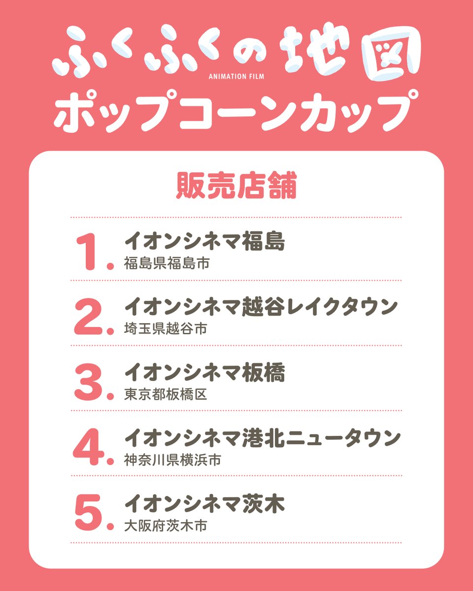 fukushimamap's tweet photo. 福島県とイオンエンターテイメント株式会社がタイアップ！
＼イオンシネマでふくしまの魅力を発信！／

「ふくしままっぷ」ブランドムービー第２弾『ふくふくの地図』デザインの福島県オリジナルポップコーンカップをイオンシネマ５劇場で数量限定販売！

イオンシネマでしか手に入らない特別なデザインです。

▶︎販売店舗
①イオンシネマ福島（福島県福島市）
②イオンシネマ越谷レイクタウン（埼玉県越谷市）
③イオンシネマ板橋（東京都板橋区）
④イオンシネマ港北ニュータウン（神奈川県横浜市）
⑤イオンシネマ茨木（大阪府茨木市）

▶︎販売期間
令和8年8月7日（金）～なくなり次第終了

数量限定のため、お近くの劇場でぜひチェックしてみてください！

さらに、上記販売店舗において、令和8年8月7日（金）～8月20日（木）の期間に、『ふくふくの地図』ダイジェスト版を映画全作品（特別上映を除く）の上映開始前に放映しますので、ご覧ください。

詳細は『ふくふくの地図』特設サイトにてご確認ください✨
https://t.co/WLFh4pQs25

ーーーーーー
片渕須直監督 最新作
「ふくしままっぷ」ブランドムービー第２弾『ふくふくの地図』は、
『ふくふくの地図』特設サイトで公開中です！
https://t.co/7NQ6MuDLu2

#ふくしままっぷ #ふくふくの地図