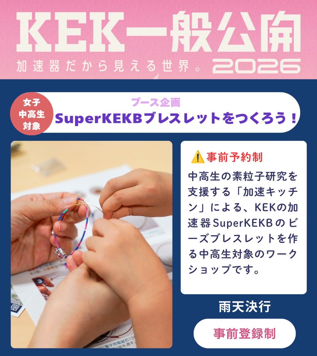 kek_jp's tweet photo. ◤◢◤◢◤◢◤◢◤◢
 #KEK一般公開2026
 ブース企画紹介
◤◢◤◢◤◢◤◢◤◢

🟣 ワークショップ：SuperKEKBブレスレットをつくろう！
👉中高生限定／事前予約制
中高生の素粒子研究を支援する「加速キッチン」による、KEKの加速器SuperKEKBのビーズブレスレットを作る中高生対象のワークショップです。

🟣 エネルギーフロンティアで探る宇宙の謎
欧州合同原子核研究機関（CERN）にある世界最高エネルギーのLHC加速器を使った素粒子実験を紹介します。

━━━━━［開催概要］━━━━━
KEK一般公開2026
🗓️ 2026年9月5日（土）
⏰ 9:00〜16:30（最終入場15:40予定）
📍 KEKつくばキャンパス（茨城県つくば市大穂1-1）
👛 入場無料
⚠️ 事前参加登録が必要です
🔗 特設サイト https://t.co/GrW3NrrJCV