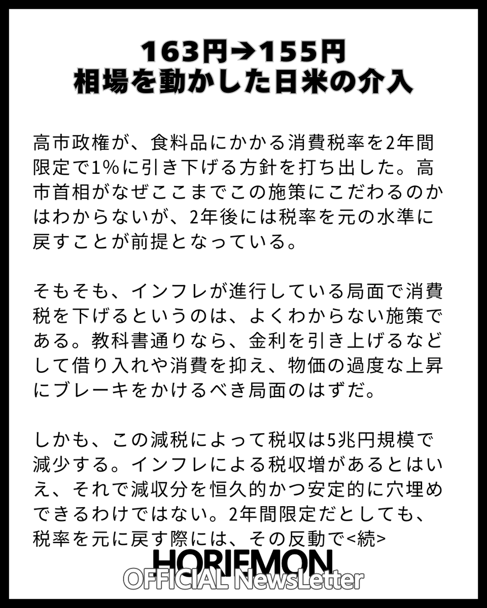 horie_magazine's tweet photo. 【163円→155円　相場を動かした日米の介入】

高市政権が、食料品にかかる消費税率を2年間限定で1％に引き下げる方針を打ち出した。高市首相がなぜここまでこの施策にこだわるのかはわからないが、2年後には税率を元の水準に戻すことが前提となっている。

そもそも、インフレが進行している局面で消費税を下げるというのは、よくわからない施策である。教科書通りなら、金利を引き上げるなどして借り入れや消費を抑え、物価の過度な上昇にブレーキをかけるべき局面のはずだ。

しかも、この減税によって税収は5兆円規模で減少する。インフレによる税収増があるとはいえ、それで減収分を恒久的かつ安定的に穴埋めできるわけではない。2年間限定だとしても、税率を元に戻す際には、その反動で物価が跳ね上がりリバウンドをおこす。その影響まで考えると、結局「ダメじゃん」と思ってしまう。

こうした高市政権の経済運営を、市場はずっと以前から不安視してきた。日本経済の先行きが見通せないとの懸念から円はじりじりと売られ、一時は1ドル＝163円台まで下落していた<続>          
【完全無料】毎朝 9:00時発行 ホリエモン公式の無料ニュースレターの登録はこちらから↓                         
https://t.co/2JCPb8MFuS                                                                                                       
ホリエモンの時事ネタ解説だけでなく、QAコーナーやガジェット・書籍マンガ・映画・飲食店ホテルのオススメも紹介！

@takapon_jp