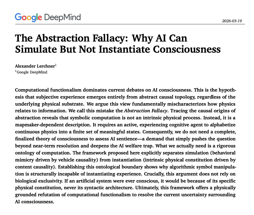 HowToPrompt__'s tweet photo. Google argues that AI will never be conscious.

It is impossible.

For years, the entire tech industry has operated on a foundational belief called computational functionalism.

the belief that if you build an AI network complex enough, subjective consciousness will automatically emerge from the software.

They published a paper called "The Abstraction Fallacy" proved that premise is logically impossible.

Here is the core breakthrough:

Expectant tech optimists treat calculations like they are an intrinsic physical process built into silicon. They aren't.

Inside a computer chip, there are only continuous, raw physical properties—voltage drops, thermal fluctuations, and electron flows.

The 1s and 0s? The algorithms? The syntax?

None of those are native to the hardware. They are externally assigned rules mapped onto the physics by a human observer.

Computation is a description, not a property.

As the paper bluntly puts it: "Expecting an algorithmic description to instantiate the quality it maps is like expecting the mathematical formula of gravity to physically exert weight."

This exposes the fatal flaw in modern AI narratives.

An AI can simulate speech, mimic empathy, and pass every intelligence benchmark you throw at it. But simulation is not instantiation.

It is manipulating symbols on a screen, detached from any real internal experience.

The map is not the territory. No matter how high-resolution the map becomes.

This changes everything about how we look at the future of technology:

1. It kills the "AI welfare" panic. You cannot commit a moral crime against a mathematical mapping. There is no hidden suffering inside the weights.
2. It strips away the mystical AGI hype and returns AI to its rightful place: the greatest productivity tool ever engineered.
3. It preserves what makes humans irreplaceable.

We’ve spent the last few years terrified that AI is becoming more like us.

This research proves it is just a sophisticated calculator running on a borrowed language.

The machines can simulate life all they want.

They will never feel it.