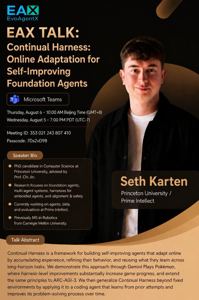 ANativeLab's tweet photo. 🎮 Can an AI agent keep getting better while it's still running?

That's the question behind our next EvoAgentX Talk.

We're thrilled to host Seth Karten (PhD @ Princeton, researcher @ Prime Intellect) on Continual Harness: Online
Adaptation for Self-Improving Foundation Agents.

Instead of fixed prompts and static workflows, Continual Harness lets agents adapt online — accumulating experience,
refining their behavior, and reusing what they learn across long-horizon tasks. Seth will show it live through Gemini
Plays Pokémon (where harness-level improvements dramatically boost game progress), extend it to ARC-AGI-3, and
generalize it to a coding agent that learns from its own past attempts.

🗓️ Thu, Aug 6, 2026 · 10:00 AM (GMT+8) / Wed, Aug 5 · 7:00 PM PDT
💻 Microsoft Teams

Join us 👇 details in the comments.

#AIAgents #FoundationModels #LLM #AgenticAI #EvoAgentX