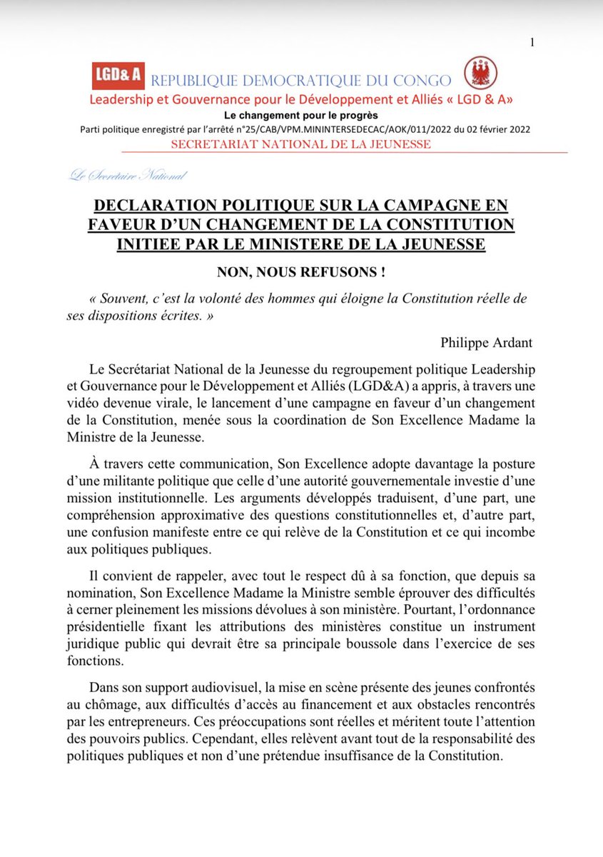 LGD_RDC's tweet photo. 🔴⚪️ #RDC: DECLARATION POLITIQUE SUR LA CAMPAGNE EN FAVEUR D’UN CHANGEMENT DE LA CONSTITUTION INITIEE PAR LE MINISTERE DE LA JEUNESSE
————————————————————

              NON, NOUS REFUSONS !

Philippe Ardant

Le Secrétariat National de la Jeunesse du regroupement politique Leadership
et Gouvernance pour le Développement et Alliés (LGD&A) a appris, à travers une
vidéo devenue virale, le lancement d’une campagne en faveur d’un changement
de la Constitution, menée sous la coordination de Son Excellence Madame laMinistre de la Jeunesse.

À travers cette communication, Son Excellence adopte davantage la posture
d’une militante politique que celle d’une autorité gouvernementale investie d’une
mission institutionnelle. Les arguments développés traduisent, d’une part, une
compréhension approximative des questions constitutionnelles et, d’autre part, une confusion manifeste entre ce qui relève de la Constitution et ce qui incombe aux politiques publiques.

Il convient de rappeler, avec tout le respect dû à sa fonction, que depuis sa
nomination, Son Excellence Madame la Ministre semble éprouver des difficultés
à cerner pleinement les missions dévolues à son ministère. Pourtant, l’ordonnance présidentielle fixant les attributions des ministères constitue un instrument juridique public qui devrait être sa principale boussole dans l’exercice de ses fonctions.

Dans son support audiovisuel, la mise en scène présente des jeunes confrontés
au chômage, aux difficultés d’accès au financement et aux obstacles rencontrés
par les entrepreneurs. Ces préoccupations sont réelles et méritent toute l’attention des pouvoirs publics. Cependant, elles relèvent avant tout de la responsabilité des politiques publiques et non d’une prétendue insuffisance de la Constitution.

Cette vidéo constitue, en réalité, un aveu de l’échec des politiques publiques
menées en matière d’emploi, d’entrepreneuriat et de financement des jeunes.

S’agissant précisément du financement de l’entrepreneuriat, faut-il rappeler à
Son Excellence Madame la Ministre que, sous l’impulsion du Président Félix-
Antoine Tshisekedi Tshilombo, a été créé le Fonds de Garantie de l’Entrepreneuriat au Congo (FOGEC), établissement public ayant pour mission de faciliter l’accès des petites et moyennes entreprises au financement ?

Si les difficultés persistent aujourd’hui, ce n’est pas la Constitution qu’il
convient de remettre en cause, mais l’efficacité des mécanismes publics mis en place. Un bilan objectif du FOGEC s’impose.

Faut-il également rappeler que ce même gouvernement a lui-même créé des
obstacles supplémentaires pour les jeunes entrepreneurs à travers certaines
mesures administratives et fiscales particulièrement contraignantes, notamment l’arrêté du ministre en charge de l’Économie numérique fixant des droits, taxes et redevances qui avaient suscité une vive contestation nationale avant d’être retiré ?

Concernant la Constitution, Son Excellence Madame la Ministre procède à une lecture inexacte de son article 42, révélant une interprétation éloignée tant de la lettre que de l’esprit de la norme suprême.

Contrairement à ce qui est soutenu, la Constitution de la République
démocratique du Congo ne se limite pas à protéger la jeunesse. Elle la consacre
également comme un acteur à part entière de la vie nationale, en lui reconnaissant les droits, les libertés et les mécanismes de participation qui lui permettent d’être une véritable force de proposition, d’innovation, de décision et de transformation de la société. À cet effet, plusieurs dispositions constitutionnelles en constituent
le fondement, notamment :

• Article 43 : garantit le droit à l’éducation et assure la gratuité de
l’enseignement primaire dansles établissements publics ;
• Article 16 : consacre le caractère sacré de la vie humaine et garantit le droit
à la vie ;
• Article 12 : proclame l’égalité de tous devant la loi et interdit toute forme
de discrimination ;