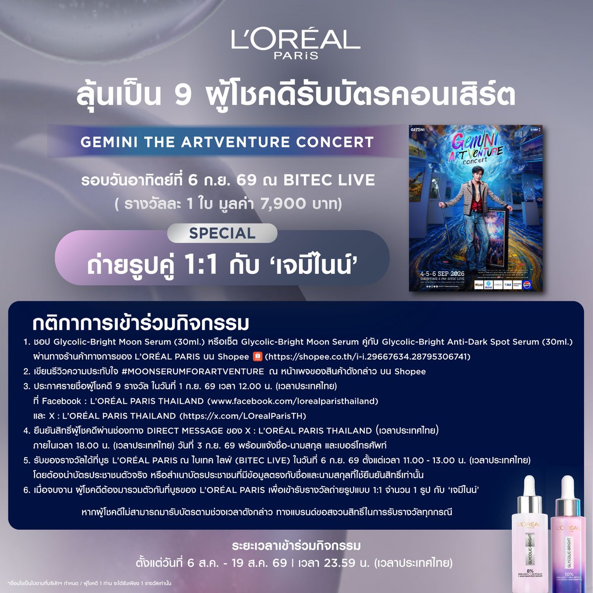LOrealParisTH's tweet photo. โอกาสลุ้นเป็นผู้โชคดีสุดพิเศษ แฟน ๆ เจมีไนน์ห้ามพลาด

Glycolic-Bright พาลุ้นรับบัตรคอนเสิร์ต 𝙂𝙀𝙈𝙄𝙉𝙄 𝙏𝙃𝙀 𝘼𝙍𝙏𝙑𝙀𝙉𝙏𝙐𝙍𝙀 𝘾𝙊𝙉𝘾𝙀𝙍𝙏 ฟรี! จำนวน 9 รางวัล 🌟
พร้อมรับสิทธิ์ถ่ายรูปคู่ 1:1 กับ ‘เจมีไนน์’  @gemini_ti  ภายในงาน
(รอบวันที่ 6 ก.ย. 69 ณ BITEC LIVE | รางวัลละ 1 ใบ มูลค่า 7,900 บาท)

💜 กติกาการเข้าร่วมกิจกรรม
1) ซื้อ Glycolic-Bright Moon Serum (30ml.) อย่างน้อย 1 ชิ้น หรือเซ็ต Glycolic-Bright Moon Serum (30ml.) คู่กับ Glycolic-Bright Anti-Dark Spot Serum (30ml.)

🛒 ชอปผ่านร้านค้าทางการของ L’Oréal Paris บน Shopee เท่านั้น  (https://t.co/V0TR5nJfEb)

2) โพสต์รีวิวความประทับใจในผลิตภัณฑ์ Glycolic-Bright Moon Serum หรือเซ็ต Glycolic-Bright Moon Serum คู่กับ Glycolic-Bright Anti-Dark Spot Serum ที่ซื้อ พร้อมติด #MoonSerumforArtVenture ณ หน้าเพจของสินค้าดังกล่าว บน Shopee (https://t.co/V0TR5nJfEb)

🗓️ ร่วมสนุกได้ตั้งแต่วันที่ 6 ส.ค. - 19 ส.ค. 69

🎊 การประกาศผลในวันที่ 1 ก.ย. 69 เวลา 12.00 น. (เวลาประเทศไทย) ที่ Facebook : L’Oréal Paris Thailand (https://t.co/jqxqRf7X9T) และ X : L’Oréal Paris Thailand (https://t.co/BfQkc90SmN)

📢 ผู้โชคดีต้องยืนยันสิทธิ์โดยการติดต่อผ่านช่องทาง Direct Message ของ X : L’Oréal Paris Thailand ภายในเวลา 18.00 น. (เวลาประเทศไทย) วันที่ 3 ก.ย. 69 พร้อมแจ้งชื่อ-นามสกุล และเบอร์โทรศัพท์

🎫 รับของรางวัลได้ที่บูธ L’Oréal Paris ณ ไบเทค ไลฟ์ (BITEC LIVE) ในวันที่ 6 ก.ย. 69 ตั้งแต่เวลา 11.00 - 13.00 น. (เวลาประเทศไทย) โดยต้องนำบัตรประชาชนตัวจริง หรือสำเนาบัตรประชาชนที่มีข้อมูลตรงกับชื่อและนามสกุลที่ใช้ยืนยันสิทธิ์เท่านั้น และเมื่อจบงาน ผู้โชคดีต้องมารวมตัวกันที่บูธของ L’Oréal Paris เพื่อเข้ารับรางวัลถ่ายรูปแบบ 1:1 จำนวน 1 รูป กับ ‘เจมีไนน์’

ℹ️ อ่านเงื่อนไขและรายละเอียดเพิ่มเติมได้ที่ : https://t.co/jD4T7V9JRq

*ของรางวัลไม่สามารถเปลี่ยนเป็นเงินสด
*การตัดสินของคณะกรรมการถือเป็นที่สิ้นสุด

#LOrealParisTH #Skincare #GlycolicBright #MoonSerum #LOrealGlycolicBrightXGemini