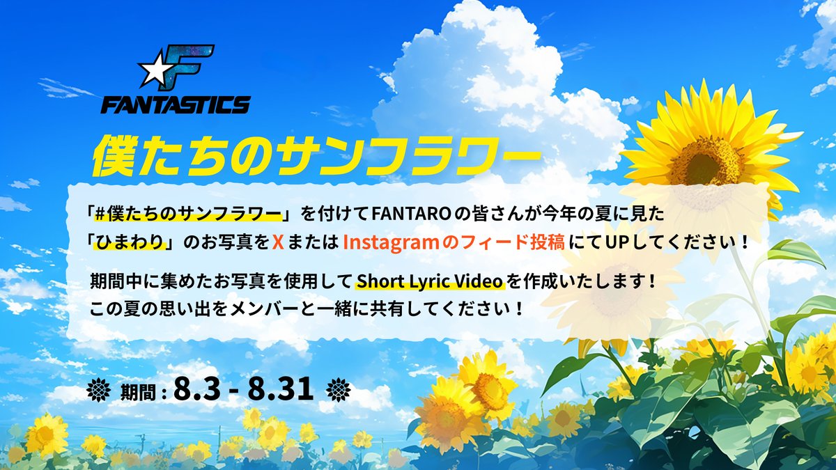 fantastics_fext's tweet photo. 🌻 #僕たちのサンフラワー 🌻
SNSキャンペーン実施中✨
━━━━━━━━━━━━━

たくさんの投稿ありがとうございます✨
※画像内誤りがありましたので再投稿いたします。

8月1日(土)～8月31日(月)の期間中、
今年の夏に見つけた「ひまわり」の写真を、
ハッシュタグ「#僕たちのサンフラワー」をつけて
・X
・Instagramフィード
どちらかに投稿してください！

皆様から寄せられた素敵なお写真を集めて
特別なShort Lyric Videoを制作いたします！

今年の夏の思い出を
FANTASTICSと一緒に共有しましょう！

------------------
▼参加方法
① 今年の夏に見つけた「ひまわり」の写真を撮影📸
② ハッシュタグ「 #僕たちのサンフラワー 」をつけて
InstagramまたはXに投稿✏️

▼詳細/注意事項
🔗 https://t.co/blvVhcl6um

たくさんの投稿お待ちしています✨

#FANTASTICS
#SUNFLOWER
#僕たちのサンフラワー