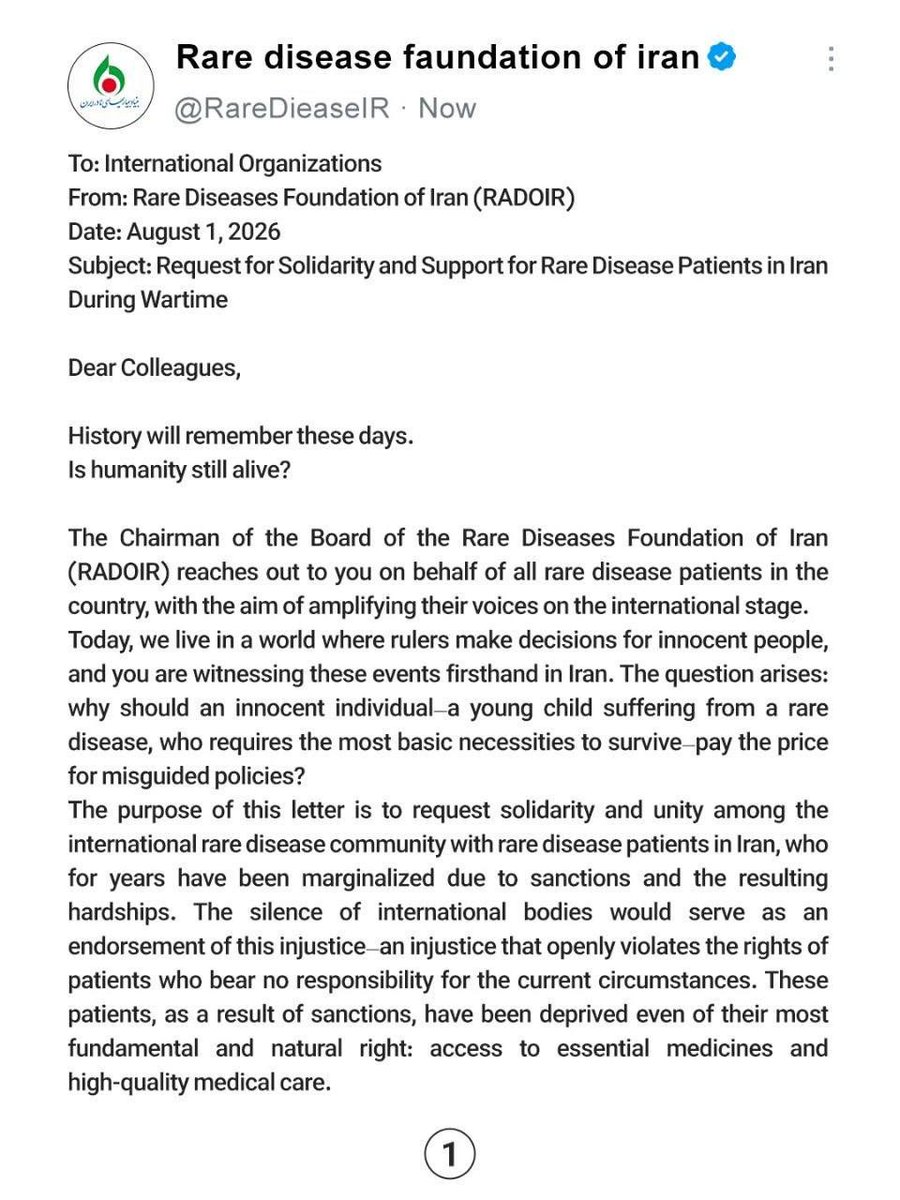 RareDieaseIR's tweet photo. Honorable and respected companions:
Please inform us due to the importance of the issue.

To: International Organizations
From: Rare Diseases Foundation of Iran (RADOIR)
Date: August 1, 2026
Subject: Request for Solidarity and Support for Rare Disease Patients in Iran During Wartime
Dear Colleagues,
History will remember these days.
Is humanity still alive?
The Chairman of the Board of the Rare Diseases Foundation of Iran (RADOIR) reaches out to you on behalf of all rare disease patients in the country, with the aim of amplifying their voices on the international stage.
Today, we live in a world where rulers make decisions for innocent people, and you are witnessing these events firsthand in Iran. The question arises: why should an innocent individual—a young child suffering from a rare disease, who requires the most basic necessities to survive—pay the price for misguided policies?
The purpose of this letter is to request solidarity and unity among the international rare disease community with rare disease patients in Iran, who for years have been marginalized due to sanctions and the resulting hardships. The silence of international bodies would serve as an endorsement of this injustice—an injustice that openly violates the rights of patients who bear no responsibility for the current circumstances. These patients, as a result of sanctions, have been deprived even of their most fundamental and natural right: access to essential medicines and high-quality medical care.
It is evident that the sanctions imposed on the people of Iran—particularly on the rare disease patient community—and the consequent lack of access to required medications, have inflicted a severe blow to the lives and well-being of these individuals. It is a blow to the very fabric of the rare disease community, the cost of which is borne by the patients themselves and continues to afflict them.
My concern in this letter is the protection and safeguarding of human life. When we speak of human rights, we affirm the inherent value of existence. A life whose worth must transcend all conflicts and disputes, particularly those driven by political interests and national agendas. The global community must never remain silent when the lives of innocent people and children are placed in jeopardy.
Today, there are 300 million identified individuals living with rare diseases worldwide, and according to international organizations, it is estimated that Iran is home to three million rare disease patients. As you are aware, for approximately two years, Iran has been embroiled in an imposed war by the United States and Israel, and beyond the political issues and conflicts, it is the people—and particularly the rare disease patients of Iran—who are bearing the heavy burden of such policies. War has multiplied the pain, suffering, and economic pressure on rare disease patients and their families.
I must emphasize that rhetoric threatening the infrastructure of nations must not become a tool for political maneuvering or crimes against humanity. Threatening attacks on infrastructure—which constitute national assets essential for the livelihood, welfare, and survival of a nation's people—is entirely unethical. This issue bears no relation to warfare between countries. The infrastructure of any nation must not be held hostage to political games and conflicts, as such developments would inevitably lead to regional and transregional consequences, further fueling the flames of war.
@WorldPatients @RareDiseases 
@ChildYouthCareZ  @rarediseaseuk 
@IGAgaucher @GlobalGenes 
@Unique_charity @thalassaemiaTIF 
@APARDO_official @Euractiv @IADPO