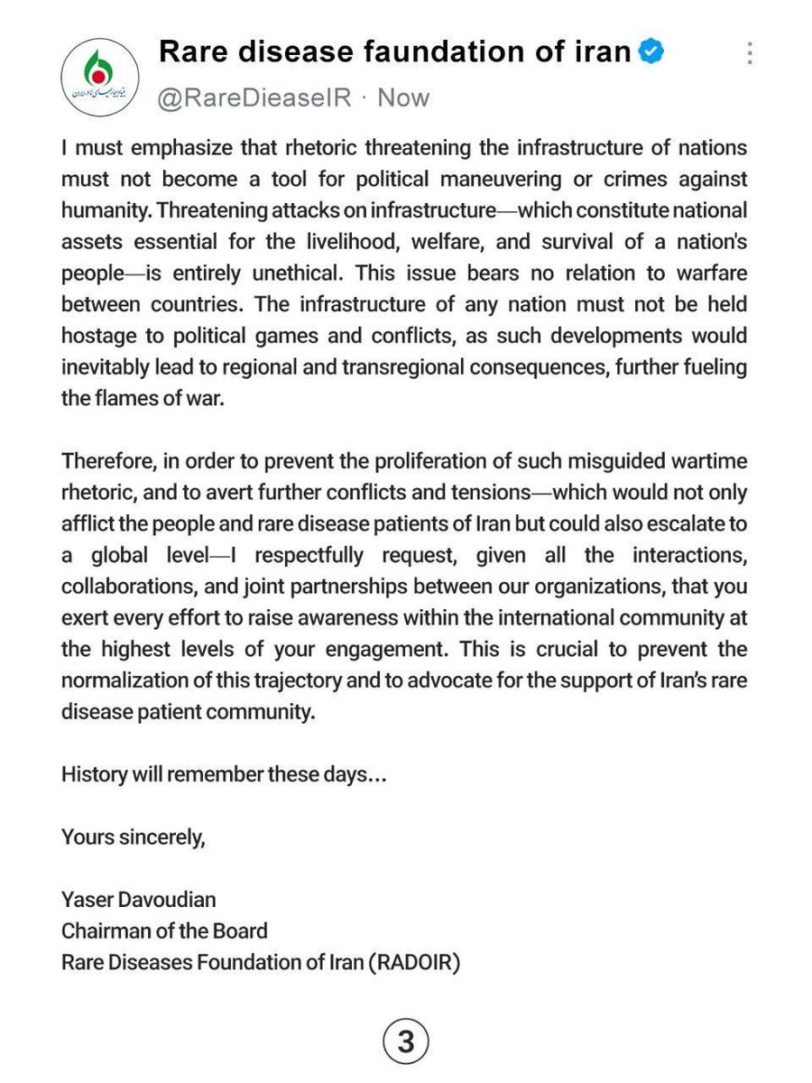 RareDieaseIR's tweet photo. Honorable and respected companions:
Please inform us due to the importance of the issue.

To: International Organizations
From: Rare Diseases Foundation of Iran (RADOIR)
Date: August 1, 2026
Subject: Request for Solidarity and Support for Rare Disease Patients in Iran During Wartime
Dear Colleagues,
History will remember these days.
Is humanity still alive?
The Chairman of the Board of the Rare Diseases Foundation of Iran (RADOIR) reaches out to you on behalf of all rare disease patients in the country, with the aim of amplifying their voices on the international stage.
Today, we live in a world where rulers make decisions for innocent people, and you are witnessing these events firsthand in Iran. The question arises: why should an innocent individual—a young child suffering from a rare disease, who requires the most basic necessities to survive—pay the price for misguided policies?
The purpose of this letter is to request solidarity and unity among the international rare disease community with rare disease patients in Iran, who for years have been marginalized due to sanctions and the resulting hardships. The silence of international bodies would serve as an endorsement of this injustice—an injustice that openly violates the rights of patients who bear no responsibility for the current circumstances. These patients, as a result of sanctions, have been deprived even of their most fundamental and natural right: access to essential medicines and high-quality medical care.
It is evident that the sanctions imposed on the people of Iran—particularly on the rare disease patient community—and the consequent lack of access to required medications, have inflicted a severe blow to the lives and well-being of these individuals. It is a blow to the very fabric of the rare disease community, the cost of which is borne by the patients themselves and continues to afflict them.
My concern in this letter is the protection and safeguarding of human life. When we speak of human rights, we affirm the inherent value of existence. A life whose worth must transcend all conflicts and disputes, particularly those driven by political interests and national agendas. The global community must never remain silent when the lives of innocent people and children are placed in jeopardy.
Today, there are 300 million identified individuals living with rare diseases worldwide, and according to international organizations, it is estimated that Iran is home to three million rare disease patients. As you are aware, for approximately two years, Iran has been embroiled in an imposed war by the United States and Israel, and beyond the political issues and conflicts, it is the people—and particularly the rare disease patients of Iran—who are bearing the heavy burden of such policies. War has multiplied the pain, suffering, and economic pressure on rare disease patients and their families.
I must emphasize that rhetoric threatening the infrastructure of nations must not become a tool for political maneuvering or crimes against humanity. Threatening attacks on infrastructure—which constitute national assets essential for the livelihood, welfare, and survival of a nation's people—is entirely unethical. This issue bears no relation to warfare between countries. The infrastructure of any nation must not be held hostage to political games and conflicts, as such developments would inevitably lead to regional and transregional consequences, further fueling the flames of war.
@WorldPatients @RareDiseases 
@ChildYouthCareZ  @rarediseaseuk 
@IGAgaucher @GlobalGenes 
@Unique_charity @thalassaemiaTIF 
@APARDO_official @Euractiv @IADPO