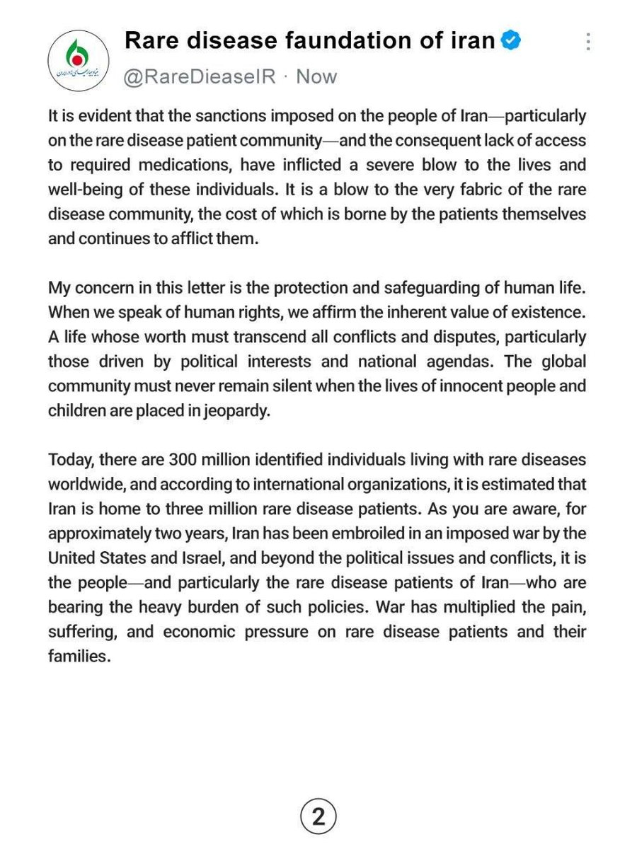 RareDieaseIR's tweet photo. Honorable and respected companions:
Please inform us due to the importance of the issue.

To: International Organizations
From: Rare Diseases Foundation of Iran (RADOIR)
Date: August 1, 2026
Subject: Request for Solidarity and Support for Rare Disease Patients in Iran During Wartime
Dear Colleagues,
History will remember these days.
Is humanity still alive?
The Chairman of the Board of the Rare Diseases Foundation of Iran (RADOIR) reaches out to you on behalf of all rare disease patients in the country, with the aim of amplifying their voices on the international stage.
Today, we live in a world where rulers make decisions for innocent people, and you are witnessing these events firsthand in Iran. The question arises: why should an innocent individual—a young child suffering from a rare disease, who requires the most basic necessities to survive—pay the price for misguided policies?
The purpose of this letter is to request solidarity and unity among the international rare disease community with rare disease patients in Iran, who for years have been marginalized due to sanctions and the resulting hardships. The silence of international bodies would serve as an endorsement of this injustice—an injustice that openly violates the rights of patients who bear no responsibility for the current circumstances. These patients, as a result of sanctions, have been deprived even of their most fundamental and natural right: access to essential medicines and high-quality medical care.
It is evident that the sanctions imposed on the people of Iran—particularly on the rare disease patient community—and the consequent lack of access to required medications, have inflicted a severe blow to the lives and well-being of these individuals. It is a blow to the very fabric of the rare disease community, the cost of which is borne by the patients themselves and continues to afflict them.
My concern in this letter is the protection and safeguarding of human life. When we speak of human rights, we affirm the inherent value of existence. A life whose worth must transcend all conflicts and disputes, particularly those driven by political interests and national agendas. The global community must never remain silent when the lives of innocent people and children are placed in jeopardy.
Today, there are 300 million identified individuals living with rare diseases worldwide, and according to international organizations, it is estimated that Iran is home to three million rare disease patients. As you are aware, for approximately two years, Iran has been embroiled in an imposed war by the United States and Israel, and beyond the political issues and conflicts, it is the people—and particularly the rare disease patients of Iran—who are bearing the heavy burden of such policies. War has multiplied the pain, suffering, and economic pressure on rare disease patients and their families.
I must emphasize that rhetoric threatening the infrastructure of nations must not become a tool for political maneuvering or crimes against humanity. Threatening attacks on infrastructure—which constitute national assets essential for the livelihood, welfare, and survival of a nation's people—is entirely unethical. This issue bears no relation to warfare between countries. The infrastructure of any nation must not be held hostage to political games and conflicts, as such developments would inevitably lead to regional and transregional consequences, further fueling the flames of war.
@WorldPatients @RareDiseases 
@ChildYouthCareZ  @rarediseaseuk 
@IGAgaucher @GlobalGenes 
@Unique_charity @thalassaemiaTIF 
@APARDO_official @Euractiv @IADPO