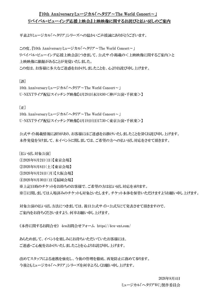 hetamu_official's tweet photo. 『リバイバル・ビューイング応援上映会』
上映映像に関するお詫びと払い戻しのご案内

平素よりミュージカル「ヘタリア」シリーズへの温かいご声援誠にありがとうございます。

この度、『10th Anniversaryミュージカル「ヘタリア～The World Concert～」リバイバル・ビューイング応援上映会』につきまして、公式サイト掲載の＜上映映像に関するご案内＞と上映映像に齟齬があることが発覚いたしました。
この度は、お客様に多大なご迷惑をおかけしましたことを、心よりお詫び申し上げます。

[誤]
10th Anniversaryミュージカル「ヘタリア～The World Concert～」
U-NEXTライブ配信スイッチング映像【4月29日(水)18:00＜神戸公演・千秋楽＞】

[正]
10th Anniversaryミュージカル「ヘタリア～The World Concert～」
U-NEXTライブ配信スイッチング映像【4月19日(日)17:30＜東京公演・千秋楽＞】

公式サイト掲載情報に誤りがあり、お客様にはご迷惑をお掛けいたしましたことを深くお詫び申し上げます。
本件発覚をうけまして、本イベントに関しましては、ご希望の方への払い戻し対応をさせて頂きます。

[払い戻し対象公演]
①2026年8月2日（日）【東京会場】
②2026年8月8日（土）【東京会場】
③2026年8月24日（月）【大阪会場】
④2026年8月30日（日）【福岡会場】
※上記日時のチケットをお持ちのお客様で、ご希望の方は払い戻し対応を承ります。
※①に関しましては入場済みのチケットも対象といたします。チケット本体を保管いただけますようお願い申し上げます。

対象公演の払い戻し方法につきましては、後日公式サイト・公式Xにて発表させて頂きますので、ご案内をお待ちくださいますよう、何卒お願い申し上げます。

《本件に関するお問合せ》
4cuお問合せフォーム　https://t.co/QCLZuuOW3T

あらためまして、イベントを楽しみにお待ちいただいていたお客様には、ご迷惑・ご心配をおかけいたしましたことを心よりお詫び申し上げます。

改めてスタッフによる連携を強化し、今後の管理を徹底、再発防止に務めて参ります。
今後ともミュージカル「ヘタリア」シリーズを何卒よろしくお願い申し上げます。

2026年8月4日
ミュージカル「ヘタリアWC」製作委員会