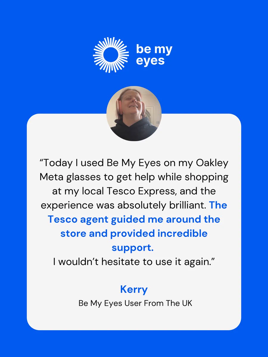 Blue promotional graphic with the Be My Eyes logo and a testimonial.

Text at the top:
“be my eyes”

In the white rounded rectangle, the text reads:
“Today I used Be My Eyes on my Oakley Meta glasses to get help while shopping at my local Tesco Express, and the experience was absolutely brilliant. The Tesco agent guided me around the store and provided incredible support. I wouldn’t hesitate to use it again.”

At the bottom:
“Kerry
Be My Eyes User From The UK”