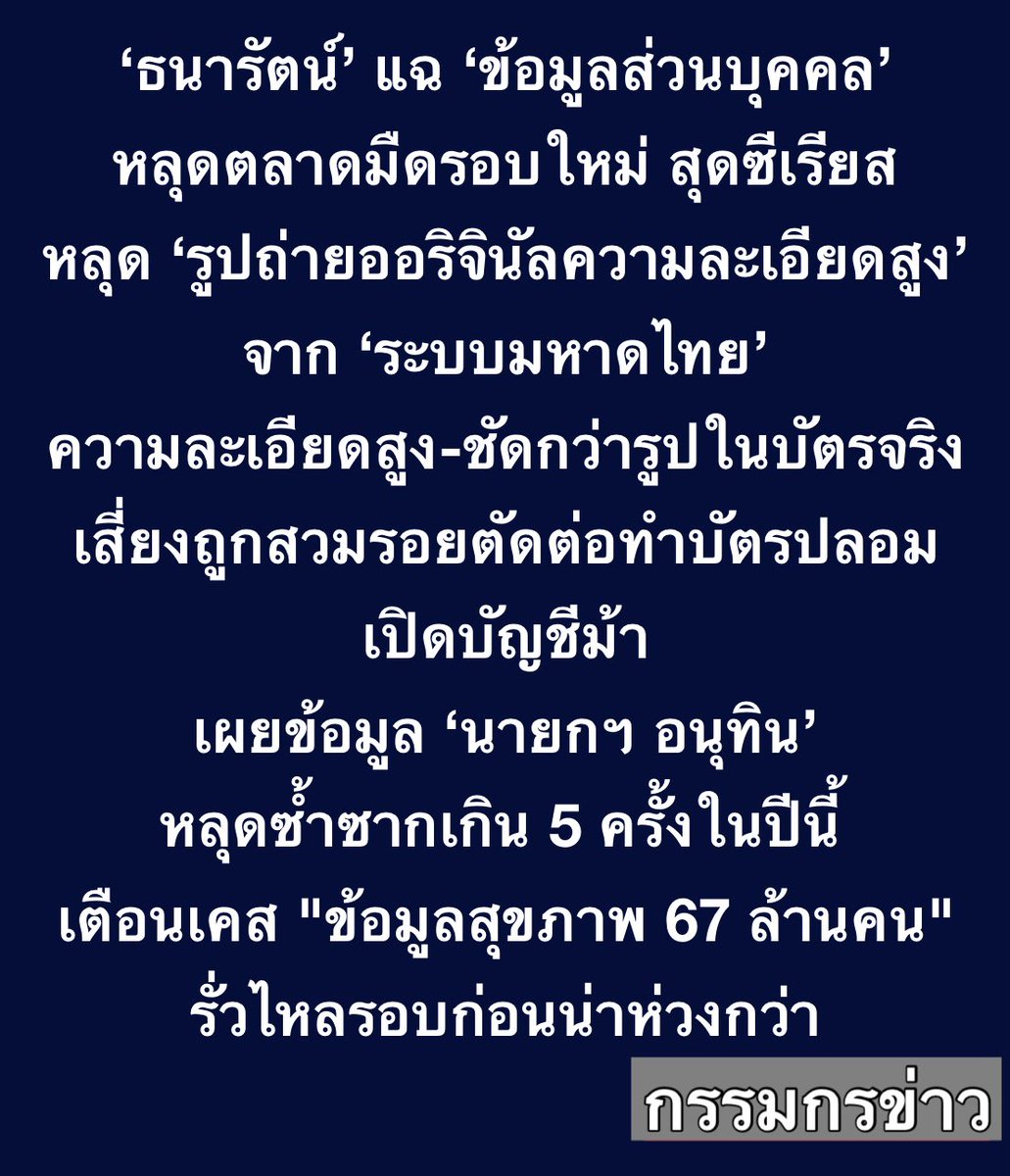 sorrayuth9111's tweet photo. ‘ธนารัตน์’ แฉ ข้อมูลส่วนบุคคลหลุดตลาดมืดรอบใหม่ ชี้รอบนี้สุดซีเรียส หลุดยัน ‘รูปถ่ายออริจินัลความละเอียดสูง’ จากระบบมหาดไทย ความละเอียดสูง-ชัดกว่ารูปในบัตรจริง เสี่ยงถูกสวมรอยตัดต่อทำบัตรปลอม-เปิดบัญชีม้า เผยข้อมูล ‘นายกฯ อนุทิน’ หลุดซ้ำซากเกิน 5 ครั้งในปีนี้ พร้อมเตือนเคส "ข้อมูลสุขภาพ 67 ล้านคน" รั่วไหลรอบก่อนน่าห่วงกว่า

วันที่ 4 ส.ค. 2569 นายธนารัตน์ กัววัฒนาพันธ์ CEO ของ DomeCloud ผู้เชี่ยวชาญด้านซอฟต์แวร์และเทคโนโลยีบล็อกเชน ให้สัมภาษณ์ถึงกรณีที่ข้อมูลส่วนบุคคลรั่วไหล โดยเฉพาะของนายอนุทิน ชาญวีรกูล นายกรัฐมนตรีและรัฐมนตรีว่าการกระทรวงมหาดไทย ว่า สืบเนื่องมาตั้งแต่ช่วงเดือนกุมภาพันธ์ ตนทำเรื่องบาร์โค้ดบัตรเลือกตั้ง ตอนนั้นก็มีการเอาข้อมูลสมุดบัญชีผู้มีสิทธิเลือกตั้งไปขายในกลุ่มตลาดมืด ใน Discord ซึ่งตนอยู่ในกลุ่มนั้นมาโดยตลอด เห็นว่ามีการเอาข้อมูลจากระบบต่างๆ มาขายอยู่ตลอด มีการแจ้งปิดไปอยู่เรื่อยๆ แต่รอบนี้ มีรูปถ่ายมาด้วย ตนก็เลยคิดว่ามันซีเรียส ก็เลยเอามานำเสนอ

เมื่อถามว่า ข้อมูลนี้หลุดมาช่วงประมาณช่วงไหน นายธนารัตน์กล่าวว่า บอกยาก แต่จากการประเมินของตน มีการนำเข้าข้อมูลตั้งแต่ 2561 บ้าง 2562 บ้าง ตนคิดว่าอย่างน้อยต้องมี 5 ปี ที่รั่วไหลกันมา

นายธนารัตน์ กล่าวต่อว่า เนื่องจากข้อมูลที่หลุดออกมาครั้งนี้ สามารถนำไปตัดต่อ แล้วก็ประกอบขึ้นมาเป็นภาพบัตรประชาชนได้ แปลว่าข้อมูลชุดนี้ ทำสำเนาบัตรประชาชนของใครก็ได้เป็นสำเนาปลอม ข้อมูลที่มันรั่วไหลรอบนี้มันเพียงพอ เนื่องจากว่ามีเลข 13 หลัก มีชื่อนามสกุล มีวันเดือนปีเกิด มีที่อยู่ตามสำเนาทะเบียนบ้าน และสำคัญที่สุด มีรูปถ่ายหน้าตรงซึ่งเป็นรูปเดียวกับที่อยู่ในบัตรประชาชน

ตนทำเรื่อง Digital ID มานาน พอจะทราบอยู่ ในบัตรประชาชนของพวกเราทุกคน จะมีชิปทองเหลืองอยู่ ในนั้นมันมีรูปถ่ายอยู่ด้วย แต่ความละเอียดมันต่ำมาก แต่ปรากฏว่าข้อมูลที่รั่วออกมาครั้งนี้ มีความละเอียดสูงกว่าที่อยู่ในบัตรประชาชนของเราเสียอีก

ก่อนหน้านี้ เวลาเราไปยืนยันตัวตน เราจะต้องเอาบัตรประชาชนไปเสียบกับเครื่องอ่านบัตร เรียกว่าการทำ Dip Chip นะครับ เพื่ออ่านรูปจากในบัตรประชาชน ซึ่งมีขนาดเล็กมาก ขนาดแบบ 90 กิโลไบต์ เพื่อเอามาเทียบกับภาพถ่ายใบหน้าซึ่งมีขนาดเป็นล้านพิกเซล เราทำกันแบบนั้นมาตลอด แล้วอยู่ดีๆ วันนี้มีรูปถ่ายคุณภาพสูง ออกมาจากระบบของกระทรวงมหาดไทยเอง

“ระบบของมหาดไทยเอง ดันมีรูปที่ความละเอียดเยอะกว่าที่อยู่ในบัตรประชาชนเสียอีกนะครับ ให้มิจฉาชีพเอารูปนี้ไปใช้เปรียบเทียบใบหน้าได้ มันถือว่าเป็นสิ่งยืนยันตัวที่มีความสำคัญ“

เมื่อถามว่าเปิดบัญชีได้สบาย นายธนารัตน์ กล่าวว่า ”ใช่ครับ มันก็เลยซีเรียส มันเลยปลอมแปลงตัวกันได้ แต่ก็ไม่ง่ายหรอก เอาเถอะ แต่ว่าก็มีอีกหลายๆ ระบบของหน่วยงานภาครัฐที่เลเวลของการยืนยันตัวเป็นเลเวลต่ำอยู่

นายธนารัตน์ กล่าวว่า ข้อมูลท่านนายกฯ หลุดมาหลายรอบแล้ว เฉพาะปีนี้ปีเดียว ตนทำเรื่องข้อมูลนายกฯ หลุด 5 รอบเป็นอย่างน้อย ครั้งที่ห่วงที่สุดเป็นครั้งเมื่อเดือนที่แล้ว ที่ไปยื่นหนังสือ เคสนั้นเป็นข้อมูลสุขภาพ มีข้อมูลประชาชนทั่วถึงกว่านี้เยอะเลย 67.1 ล้านคน ครอบคลุมถึงผู้ที่เสียชีวิตไปแล้วด้วย

แต่เคสนี้ของนายกฯถือว่าโจ่งแจ้งสุด เพราะครั้งนี้มีรูป เลยมองว่าโจ่งแจ้ง แต่ในมุมคน IT ตนมองว่าความอันตรายไม่ใช่ครั้งนี้ เป็นครั้งที่แล้ว ของระบบสุขภาพครั้งที่แล้วนั้นอันตรายกว่า