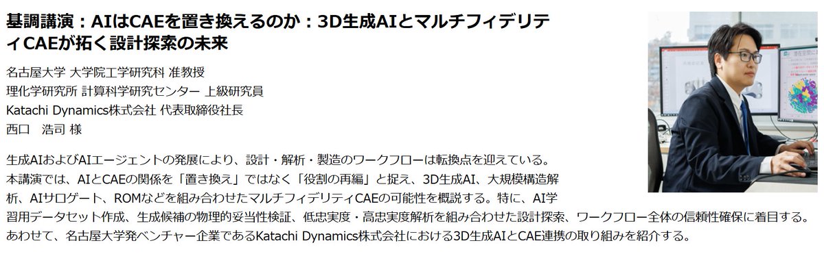 EulerNishiguchi's tweet photo. 10月7日（水）に品川で開催されるSCSK株式会社さまのイベントにて，「AIはCAEを置き換えるのか：3D生成AIとマルチフィデリティCAEが拓く設計探索の未来」と題して，基調講演をさせて頂きます。ご興味ございましたら，ぜひご参加いただけますと幸いです。懇親会などでも意見交換をさせていただく予定です。
日時：2026年10月７日(水)10:30～17:00
懇親会：17:00～18:30
会場：東京コンファレンスセンター・品川　５F
開催形式：会場現地開催
参加費：無料（事前登録制）

■基調講演
名古屋大学　大学院工学研究科　准教授/
理化学研究所　上級研究員
Katachi Dynamics株式会社　代表取締役社長
西口　浩司　様
「AIはCAEを置き換えるのか：3D生成AIとマルチフィデリティCAEが拓く設計探索の未来」
生成AIおよびAIエージェントの発展により、設計・解析・製造のワークフローは転換点を迎えている。本講演では、AIとCAEの関係を「置き換え」ではなく「役割の再編」と捉え、3D生成AI、大規模構造解析、AIサロゲート、ROMなどを組み合わせたマルチフィデリティCAEの可能性を概説する。特に、AI学習用データセット作成、生成候補の物理的妥当性検証、低忠実度・高忠実度解析を組み合わせた設計探索、ワークフロー全体の信頼性確保に着目する。あわせて、名古屋大学発ベンチャー企業であるKatachi Dynamics株式会社における3D生成AIとCAE連携の取り組みを紹介する。
https://t.co/7A2QsmNT0a