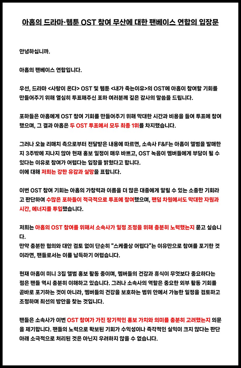 AHOF_SouthKorea's tweet photo. 📜아홉의 드라마·웹툰 OST 참여 무산에 대한 팬베이스 연합의 입장문

안녕하십니까.
 
아홉의 팬베이스 연합입니다.

우선, 드라마 <사랑이 온다> OST 및 웹툰 <내가 죽는이유>의 OST에 아홉이 참여할 기회를 만들어주기위해 열심히 투표해주신 포하 여러분께 깊은 감사의 말씀을 드립니다.

포하들은 아홉에게 OST 참여 기회를 만들어주기위해 막대한 시간과 비용을 들여 투표에 참여했으며, 그 결과 아홉은 두 OST 투표에서 모두 최종 1위를 차지했습니다.

그러나 오늘 리매치 측으로부터전달받은 내용에 따르면, 소속사 F&F는 아홉이 앨범을 발매한 지 3주밖에 지나지 않아 현재 홍보 일정이 매우 바쁘고, OST 녹음이 멤버들에게 부담이 될 수 있다는 이유로 참여가 어렵다는 입장을 밝혔다고 합니다.
이에 대해 저희는 강한 유감과 실망을 표합니다.

이번 OST 참여 기회는 아홉의 가창력과 이름을 더 많은 대중에게 알릴 수 있는 소중한 기회라고 판단하여 수많은 포하들이 적극적으로 투표에 참여했으며, 팬덤 차원에서도 막대한 자원과 시간, 에너지를 투입했습니다.

저희는 아홉의 OST 참여를 위해서 소속사가 일정 조정을 위해 충분히 노력했는지묻고 싶습니다.
만약 충분한 협의와 대안 검토 없이 단순히 “스케줄상 어렵다”는이유만으로 참여를 포기한 것이라면, 팬들로서는 이를 납득하기 어렵습니다.

현재 아홉이 미니 3집 앨범 홍보 활동 중이며, 멤버들의 건강과 휴식이 무엇보다 중요하다는 점은 팬들 역시 충분히 이해하고 있습니다. 그러나 소속사의 역할은 중요한 외부 활동 기회를 곧바로 포기하는 것이 아니라, 멤버들의 건강을 보호하는 범위 안에서 가능한 일정을 검토하고 조정하며 최선의 방안을 찾는 것입니다.

팬들은 소속사가 이번 OST 참여가 가진 장기적인 홍보 가치와 의미를 충분히 고려했는지 의문을 제기합니다. 팬들의 노력으로 확보된 기회가 수익성이나 즉각적인 실익이 크지 않다는 판단 아래 소극적으로 처리된 것은 아닌지 우려하지 않을 수 없습니다.

이에 소속사에 다음 사항에 대한 답변을 요청합니다.

1. OST 참여 제안을 전달받은 정확한 시점
2. OST 제작사 측과 녹음 일정 조정을 위해 실제로 논의한 사실이 있는지 여부
3. 최종적으로 참여가 어렵다고 판단한 구체적인 이유
4. 팬들의 투표로 확보한 기회를 무산시킨 상황에 대해 소속사가 어떠한 책임 있는 조치를 취할 것인지

이번 사안은 단순히 OST 두 곡의 참여 여부에만 그치는 문제가 아닙니다.
팬들이 시간과 비용을 들여 만들어낸 결과를 소속사가 얼마나 중요하게 받아들이고 있는지, 그리고 아홉의 활동 기회를 얼마나 적극적으로 확보하고 추진하려는 의지가 있는지를 보여주는 문제입니다.

팬들의 헌신을 당연하게 여기면서, 정작 그 노력으로 만들어진 기회를 팬들에게 충분한 설명조차 없이 쉽게 포기해서는 안 됩니다. 팬들의 노력은 소속사가 필요할 때만 이용할 수 있는 무조건적인 자원이 아닙니다.

소속사는 또다시 침묵으로 이번 사안을 넘기지 마시고, 구체적인 사실관계와 협의 과정을 팬들에게 투명하게 공개해 주시기 바랍니다.

또한 아직 일정 조정의 가능성이 조금이라도 남아 있다면, 두 OST 참여가 성사될 수 있도록 즉시 제작사 측과 재협의할 것을 강력히 요청합니다.
 
아홉의 이름과 음악을 대중에게 알리고 더 많은 활동 기회를 확보하기 위한 노력은 소속사가 반드시 수행해야 할 기본적인 역할입니다.
팬들의 신뢰가 더이상 훼손되지 않도록, 책임 있는 답변과 실질적인 조치를 촉구합니다.
만약 소속사의 제대로 된 설명이 없는 경우, 팬베이스 연합에서는 투표 참여 거부. 팬베이스 활동 중단 등의 조치를 취할 예정입니다.

감사합니다.

2026년 8월 4일
아홉 팬베이스 연합

STOP BLOCKING OPPORTUNITIES FOR AHOF
#LetAHOFSingOSTs
#응답하라프프
@AHOF_official @fnfent_official