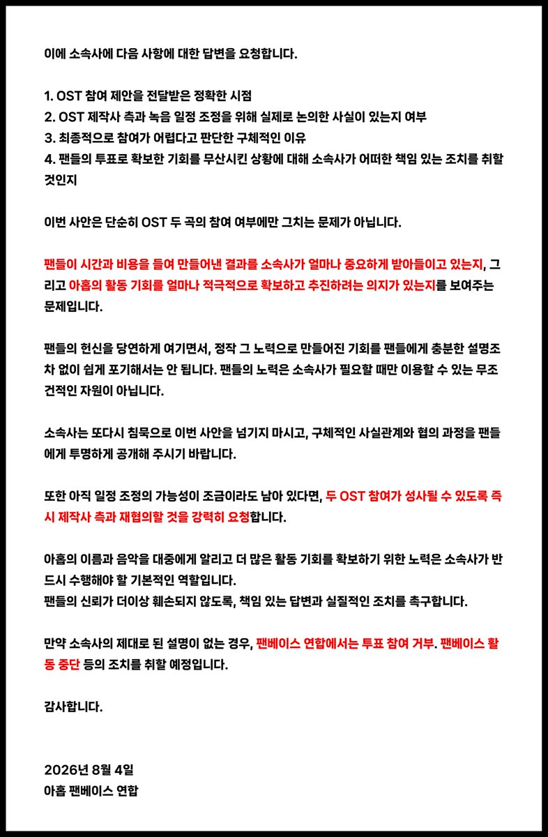 AHOF_SouthKorea's tweet photo. 📜아홉의 드라마·웹툰 OST 참여 무산에 대한 팬베이스 연합의 입장문

안녕하십니까.
 
아홉의 팬베이스 연합입니다.

우선, 드라마 <사랑이 온다> OST 및 웹툰 <내가 죽는이유>의 OST에 아홉이 참여할 기회를 만들어주기위해 열심히 투표해주신 포하 여러분께 깊은 감사의 말씀을 드립니다.

포하들은 아홉에게 OST 참여 기회를 만들어주기위해 막대한 시간과 비용을 들여 투표에 참여했으며, 그 결과 아홉은 두 OST 투표에서 모두 최종 1위를 차지했습니다.

그러나 오늘 리매치 측으로부터전달받은 내용에 따르면, 소속사 F&F는 아홉이 앨범을 발매한 지 3주밖에 지나지 않아 현재 홍보 일정이 매우 바쁘고, OST 녹음이 멤버들에게 부담이 될 수 있다는 이유로 참여가 어렵다는 입장을 밝혔다고 합니다.
이에 대해 저희는 강한 유감과 실망을 표합니다.

이번 OST 참여 기회는 아홉의 가창력과 이름을 더 많은 대중에게 알릴 수 있는 소중한 기회라고 판단하여 수많은 포하들이 적극적으로 투표에 참여했으며, 팬덤 차원에서도 막대한 자원과 시간, 에너지를 투입했습니다.

저희는 아홉의 OST 참여를 위해서 소속사가 일정 조정을 위해 충분히 노력했는지묻고 싶습니다.
만약 충분한 협의와 대안 검토 없이 단순히 “스케줄상 어렵다”는이유만으로 참여를 포기한 것이라면, 팬들로서는 이를 납득하기 어렵습니다.

현재 아홉이 미니 3집 앨범 홍보 활동 중이며, 멤버들의 건강과 휴식이 무엇보다 중요하다는 점은 팬들 역시 충분히 이해하고 있습니다. 그러나 소속사의 역할은 중요한 외부 활동 기회를 곧바로 포기하는 것이 아니라, 멤버들의 건강을 보호하는 범위 안에서 가능한 일정을 검토하고 조정하며 최선의 방안을 찾는 것입니다.

팬들은 소속사가 이번 OST 참여가 가진 장기적인 홍보 가치와 의미를 충분히 고려했는지 의문을 제기합니다. 팬들의 노력으로 확보된 기회가 수익성이나 즉각적인 실익이 크지 않다는 판단 아래 소극적으로 처리된 것은 아닌지 우려하지 않을 수 없습니다.

이에 소속사에 다음 사항에 대한 답변을 요청합니다.

1. OST 참여 제안을 전달받은 정확한 시점
2. OST 제작사 측과 녹음 일정 조정을 위해 실제로 논의한 사실이 있는지 여부
3. 최종적으로 참여가 어렵다고 판단한 구체적인 이유
4. 팬들의 투표로 확보한 기회를 무산시킨 상황에 대해 소속사가 어떠한 책임 있는 조치를 취할 것인지

이번 사안은 단순히 OST 두 곡의 참여 여부에만 그치는 문제가 아닙니다.
팬들이 시간과 비용을 들여 만들어낸 결과를 소속사가 얼마나 중요하게 받아들이고 있는지, 그리고 아홉의 활동 기회를 얼마나 적극적으로 확보하고 추진하려는 의지가 있는지를 보여주는 문제입니다.

팬들의 헌신을 당연하게 여기면서, 정작 그 노력으로 만들어진 기회를 팬들에게 충분한 설명조차 없이 쉽게 포기해서는 안 됩니다. 팬들의 노력은 소속사가 필요할 때만 이용할 수 있는 무조건적인 자원이 아닙니다.

소속사는 또다시 침묵으로 이번 사안을 넘기지 마시고, 구체적인 사실관계와 협의 과정을 팬들에게 투명하게 공개해 주시기 바랍니다.

또한 아직 일정 조정의 가능성이 조금이라도 남아 있다면, 두 OST 참여가 성사될 수 있도록 즉시 제작사 측과 재협의할 것을 강력히 요청합니다.
 
아홉의 이름과 음악을 대중에게 알리고 더 많은 활동 기회를 확보하기 위한 노력은 소속사가 반드시 수행해야 할 기본적인 역할입니다.
팬들의 신뢰가 더이상 훼손되지 않도록, 책임 있는 답변과 실질적인 조치를 촉구합니다.
만약 소속사의 제대로 된 설명이 없는 경우, 팬베이스 연합에서는 투표 참여 거부. 팬베이스 활동 중단 등의 조치를 취할 예정입니다.

감사합니다.

2026년 8월 4일
아홉 팬베이스 연합

STOP BLOCKING OPPORTUNITIES FOR AHOF
#LetAHOFSingOSTs
#응답하라프프
@AHOF_official @fnfent_official