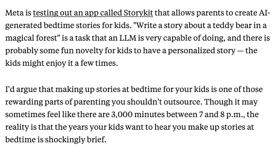 katienotopoulos's tweet photo. I wrote about Sam Altman's friend's idea to make an AI podcast for your kids. The problem is that chatting to your kids in the car is one of the fun parts of having kids. There are many, many unfun and annoying parts! This seems to be a frequent problem with ideas for AI tools for everyday life: its easy for AI to do fun and pleasurable tasks; it's harder for AI to the stuff that actually sucks (laundry folding, etc). 
Ultimately, sure, "managing family calendar and delivering audio reminders about that day's activities" is useful for kids, but I'm like 80% sure Alexa could do that 6 years ago, so eh. If someone can figure out AI tools that make managing family calendars work better for them, great, have at it! 
But there seems to be a gap in understanding what parenting tasks people want to offload vs ones they treasure