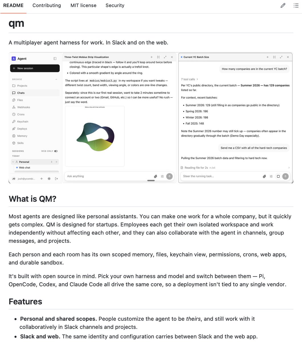 Sumanth_077's tweet photo. YC just open sourced their multi-agent harness!

QM is the multiplayer agent harness Y Combinator built and has been running internally across accounting, legal, events, and engineering. They used QM to build QM itself.

The starting point was a fleet of 50+ Hermes agents - one personal assistant per employee. Managing that many separate agents became complex. QM came from asking a different question: instead of one agent per person, what if a company had one harness that worked for everyone?

Most agents are designed like personal assistants. QM is designed for teams. Each employee gets their own isolated workspace with scoped memory, files, permissions, crons, and a durable sandbox. Those workspaces also connect in shared Slack channels and projects where people and the agent work together.

The same identity and configuration carries between Slack and the web app. Admin controls which harnesses and models are available org-wide. Pi, OpenCode, Codex, and Claude Code all drive the same core, so a deployment isn't tied to any single vendor.

Background work runs while nobody's watching. Crons and webhooks trigger tasks across the org. Skills are scope-owned and shareable by grant, with admin-gated promotion to the whole organization.

YC is direct about where it stands: it's an experiment, it's early, and it has bugs.

Key capabilities:

• Multiplayer: personal workspaces + shared Slack channels and projects
• Works natively in Slack and on the web
• Vendor agnostic: Pi, OpenCode, Codex, Claude Code all supported
• Per-scope memory, files, keychain, permissions, crons, and durable sandbox
• Background crons and webhook triggers
• Shareable skills with admin-gated org promotion
• Three security postures: Strict, Auto, Dangerous

100% open source.

The multiplayer harness problem is real and QM is a solid approach to it. The other harness problem most teams haven't named yet is context quality - what actually flows into the harness from your organization's systems determines everything that follows.

Wrote a detailed breakdown on exactly that.

I've also shared the link to QM in the replies!