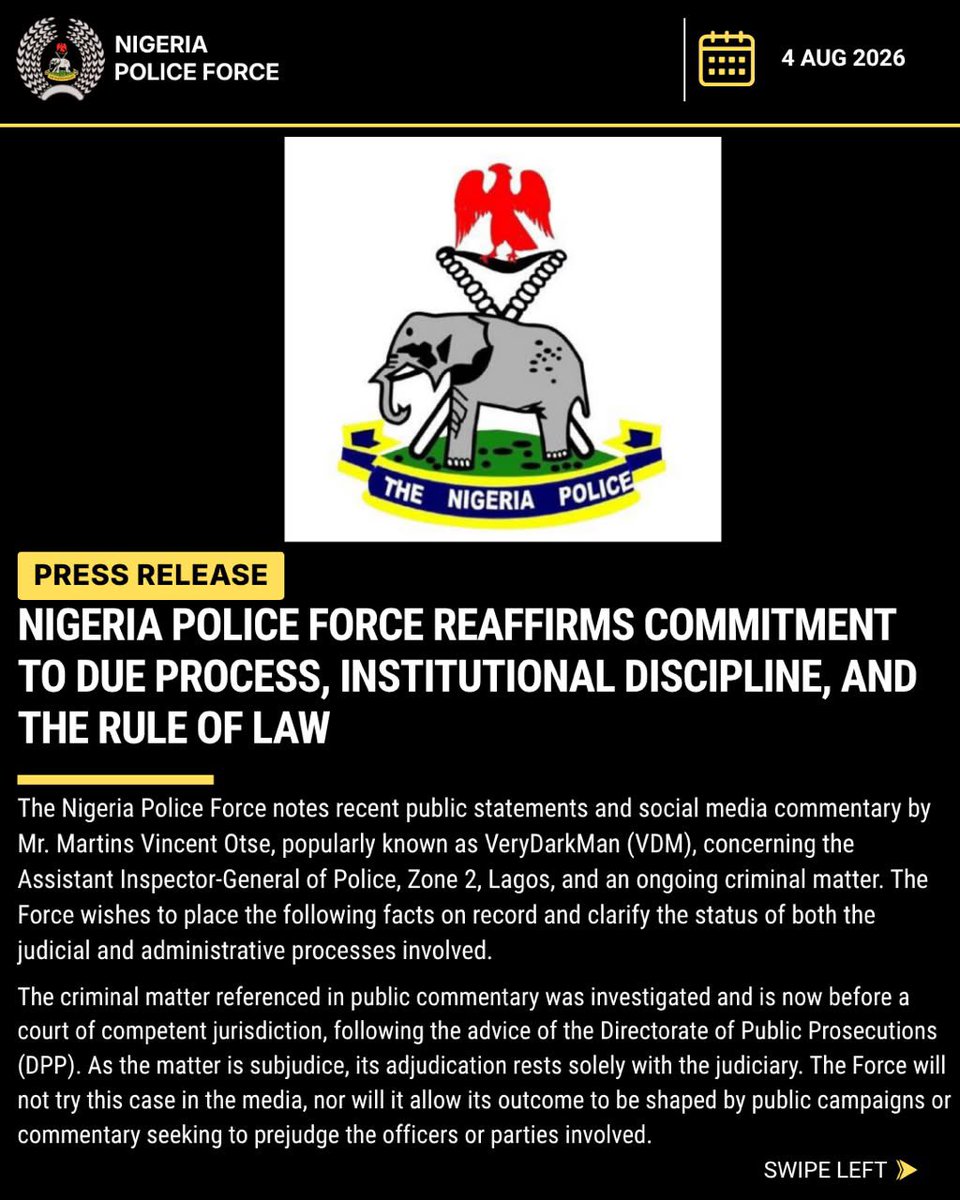 PoliceNG's tweet photo. NIGERIA POLICE FORCE REAFFIRMS COMMITMENT TO DUE PROCESS, INSTITUTIONAL DISCIPLINE, AND THE RULE OF LAW

The Nigeria Police Force notes recent public statements and social media commentary by Mr. Martins Vincent Otse, popularly known as VeryDarkMan (VDM), concerning the Assistant Inspector-General of Police, Zone 2, Lagos, and an ongoing criminal matter. The Force wishes to place the following facts on record and clarify the status of both the judicial and administrative processes involved.

The criminal matter referenced in public commentary was investigated and is now before a court of competent jurisdiction, following the advice of the Directorate of Public Prosecutions (DPP). As the matter is subjudice, its adjudication rests solely with the judiciary. The Force will not try this case in the media, nor will it allow its outcome to be shaped by public campaigns or commentary seeking to prejudge the officers or parties involved.
Separately, and in line with its internal accountability mechanisms, the Force confirms that the Assistant Inspector-General, Force Criminal Investigation Department (CID), has invited AIG incharge of Zone 2, AIG Moshood Jimoh for questioning in connection with the allegations raised.

The Force Criminal Investigation Department, Abuja, on 30th July 2026, formally issued a letter of invitation to Mr. Otse (VeryDarkMan), inviting him to appear at its Abuja office to substantiate the claims he has made in the public domain.
These steps reflect the Force's standing commitment to investigate all credible allegations of misconduct, regardless of the rank of the officer involved or the public profile of the complainant, through its established channels, including the Force CID, the Force Complaint Response Unit, and, where applicable, the Office of the IGP.

Discipline within the Nigeria Police Force is governed by the Constitution of the Federal Republic of Nigeria, the Police Act 2020, Police Regulations, Force Orders, and other administrative procedures. These frameworks apply uniformly to every officer, at every rank.
The Force affirms the constitutional right of every Nigerian to freedom of expression and to demand accountability from public institutions; constructive criticism remains vital to democratic policing. That said, freedom of expression does not extend to defamation or the amplification of unsubstantiated allegations as a means of compelling disciplinary outcomes outside due process. Allegations must be formally submitted, investigated, and objectively assessed. Any officer found culpable following investigation will face sanctions in accordance with the law. Equally, where allegations are established to be false and calculated to damage the reputation of an officer or the institution, the Force reserves the right to pursue appropriate legal remedies.

The Nigeria Police Force urges Mr. Otse to honour the invitation extended by the Force CID, engage with the ongoing administrative review in good faith, and allow the judicial process governing the separate criminal matter to run its course. Grievances against officers are best resolved through established complaint and oversight mechanisms rather than public campaigns designed to force disciplinary outcomes.

The Nigeria Police Force remains an institution founded on law, discipline, and accountability. No officer is above the law, and no genuine complaint is ignored; nor will any officer be sanctioned outside the procedures the law prescribes. The Force reaffirms its commitment to professionalism, transparency, and the impartial administration of justice in the discharge of its constitutional mandate.

CSP ANI INIEDU, anipr,
FORCE PUBLIC RELATIONS OFFICER, 
THE NIGERIA POLICE FORCE 
FORCE HEADQUARTERS, ABUJA
4th August,2026