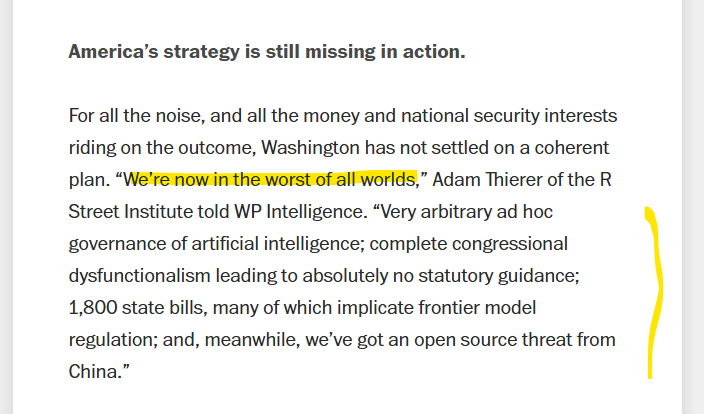 AdamThierer's tweet photo. excellent WashPo reporting here from @joshrogin & Kendrick Frankel on current state of play with Beltway AI policy negotiations. “We’re now in the worst of all worlds,” I told them. 👉
"Very arbitrary ad hoc governance of artificial intelligence; complete congressional dysfunctionalism leading to absolutely no statutory guidance; 1,800 state bills, many of which implicate frontier model regulation; and, meanwhile, we’ve got an open source threat from China."