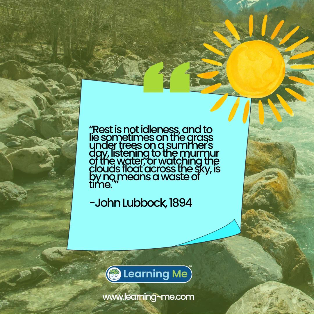 "Rest is not idleness, and to lie sometimes on the grass under trees on a summer's day, listening to the murmur of the water, or watching the clouds float across the sky, is by no means a waste of time."

-John Lubbock, 1894