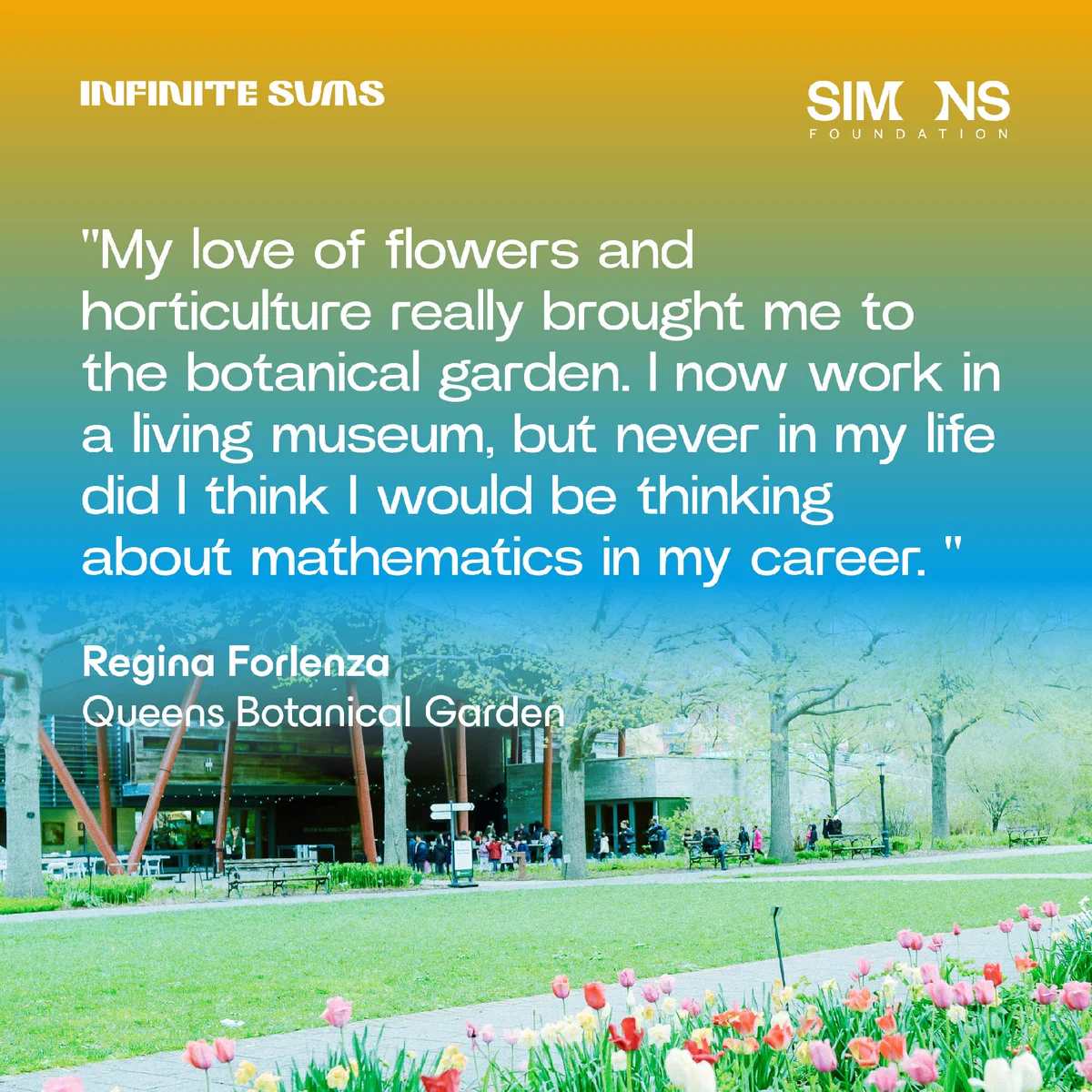 quote from Regina Forlenza: My love of flowers and horticulture really brought me to the botanical garden. I now work in a living museum, but never in my life did I think I would be thinking about mathematics in my career. 